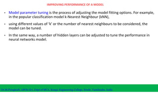 IMPROVING PERFORMANCE OF A MODEL
• Model parameter tuning is the process of adjusting the model fitting options. For example,
in the popular classification model k-Nearest Neighbour (kNN),
• using different values of ‘k’ or the number of nearest neighbours to be considered, the
model can be tuned.
• In the same way, a number of hidden layers can be adjusted to tune the performance in
neural networks model.
Dr.M.Pyingkodi, AP(Sr.Gr), Dept of MCA, Kongu Engineering College, Erode, Tamilnadu, India
 