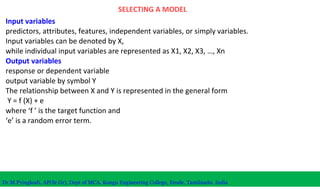 SELECTING A MODEL
Input variables
predictors, attributes, features, independent variables, or simply variables.
Input variables can be denoted by X,
while individual input variables are represented as X1, X2, X3, …, Xn
Output variables
response or dependent variable
output variable by symbol Y
The relationship between X and Y is represented in the general form
Y = f (X) + e
where ‘f ’ is the target function and
‘e’ is a random error term.
Dr.M.Pyingkodi, AP(Sr.Gr), Dept of MCA, Kongu Engineering College, Erode, Tamilnadu, India
 
