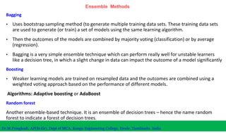Ensemble Methods
Bagging
• Uses bootstrap sampling method (to generate multiple training data sets. These training data sets
are used to generate (or train) a set of models using the same learning algorithm.
• Then the outcomes of the models are combined by majority voting (classification) or by average
(regression).
• Bagging is a very simple ensemble technique which can perform really well for unstable learners
like a decision tree, in which a slight change in data can impact the outcome of a model significantly
Boosting
• Weaker learning models are trained on resampled data and the outcomes are combined using a
weighted voting approach based on the performance of different models.
Algorithms: Adaptive boosting or AdaBoost
Random forest
Another ensemble-based technique. It is an ensemble of decision trees – hence the name random
forest to indicate a forest of decision trees.
Dr.M.Pyingkodi, AP(Sr.Gr), Dept of MCA, Kongu Engineering College, Erode, Tamilnadu, India
 
