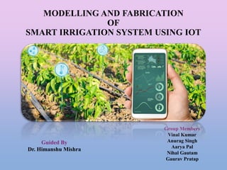 MODELLING AND FABRICATION
OF
SMART IRRIGATION SYSTEM USING IOT
.
Group Members
Vinal Kumar
Anurag Singh
Aarya Pal
Nihal Gautam
Gaurav Pratap
Guided By
Dr. Himanshu Mishra
 