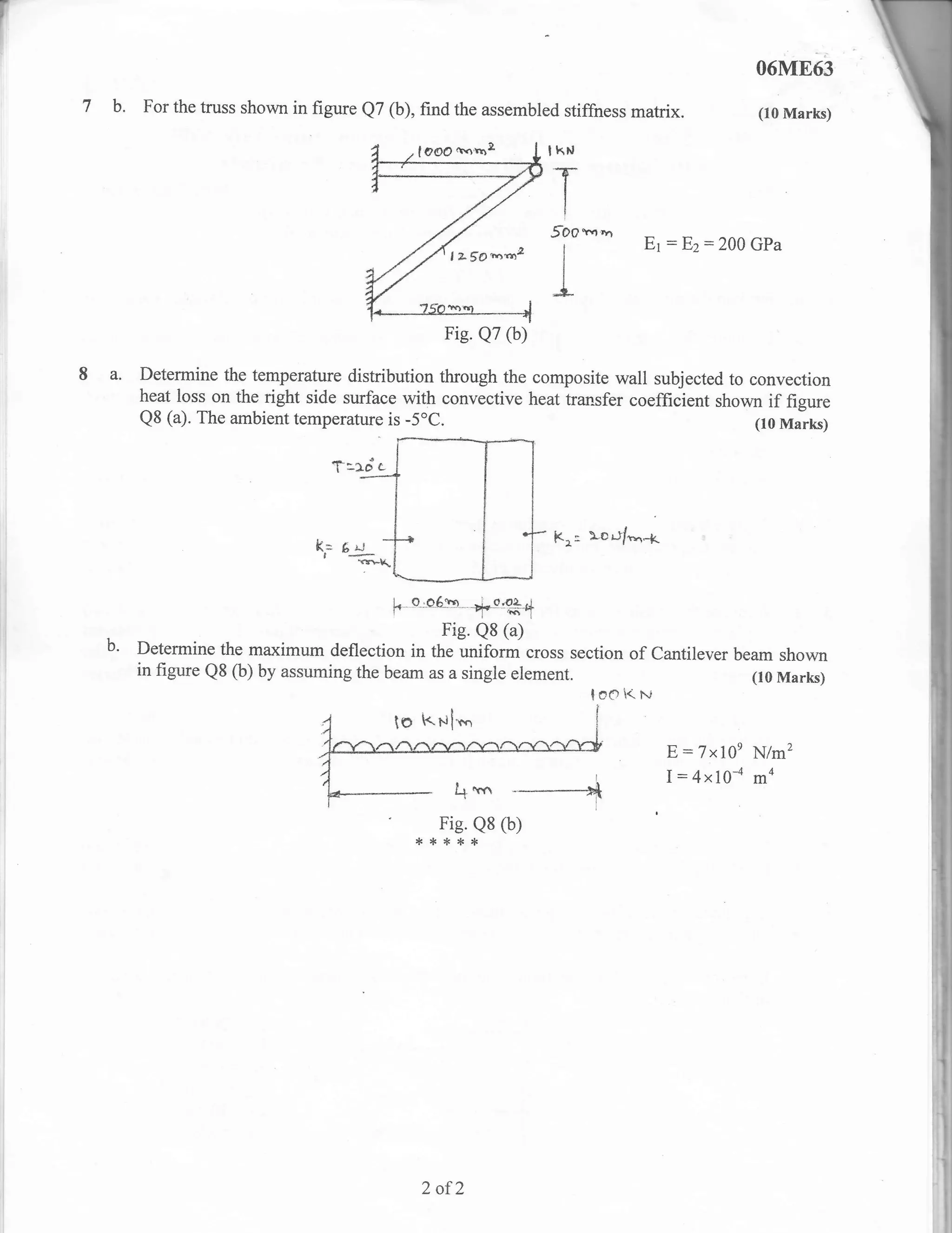 06M863
7 b. For the truss shown in figure Q7 (b), find the assembled stiffness matrix.                      (10 Marks)

                                                               lkN


                                                               T
                                                               5oo          '      E1   :   E2:200   GPa
                                                                   I




                                                               L
                                                 Fig. Q7 (b)

8 a. Determine     the temperature distribution through the composite wall subjected to convection
        heat loss on the right side surface with convective heat transfer coefficient shown if figure
        Q8 (a). The ambient temperature is    -5"c.                                       (r0 Marks)

                                 t:rdc

                               k= 6 =j_
                                                               Kr:     )*cr.l/*.r-lt
                                ,   v+K

                                            prq6.b- -ri._o,94
                                          F
                                                Fig. Q8 (a)
   b'   Determine the maximum deflection in the uniform cross section of Cantilever beam shown
        in figure Q8 (b) by assuming the beam as a single element.                    (10 Marks)
                                                                       loe      i< Fj


                                                                                        E:7x10e      N/m2
                                                                        i               I:4x10-a     ma
                                                           ----*        l



                                                 Fig. Q8 (b)
                                              **{.**




                                               2 of2
 