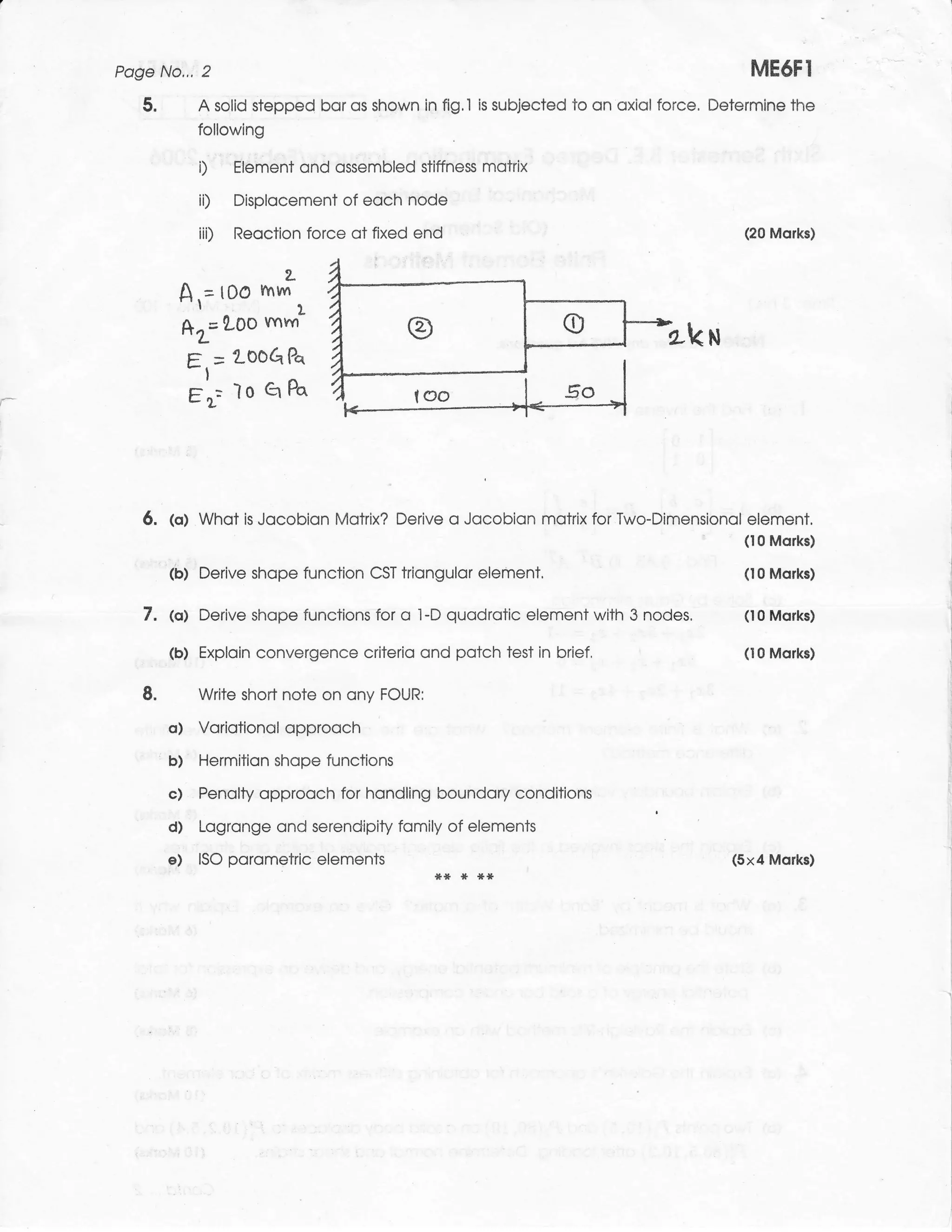 Poge No,,, 2                                                                                   ME6FI
       5.            A solid stepped bor os shown in fig.l   is   subjected to on oxiol force. Determine the
                     following

                     D      Element ond ossembled stiffness motrix

                     iD     Displocement of eoch node
                     iii)   Reoction force ot fixed end                                           (20 Morks)


                                  2-
                    A,=t0O mm.
                    *r=1-Oo mm'                                                         Lku
                    E   = 200G    Pa


I                   t'r= ro Q Po



       6.    (o) Whot is Jocobion Motrix? Derive o Jocobion motrix for Two-Dimensionol element.
                                                                                       (10 Morks)
            ,, l]
             (b) Derive shope function CST triongulor element.                                    (10 Morks)


       7.    @) Derive        shope functions for o l-D quodrotic element with 3 nodes.           (10 Mofts)


       .     (b) Exploin convergence criterio ond potch test in brief,                            (10 Morks)


       8.            Write short note on ony FOUR:

             o)      Voriotionol opprooch

            'b)      Hermition shope functions

             c)      Penolty opprooch for hondling boundory conditions

             d)      Logronge ond serendipity fomily of elements
             e)      ISO porometric: elements                                                    (5x4 Morks)
 