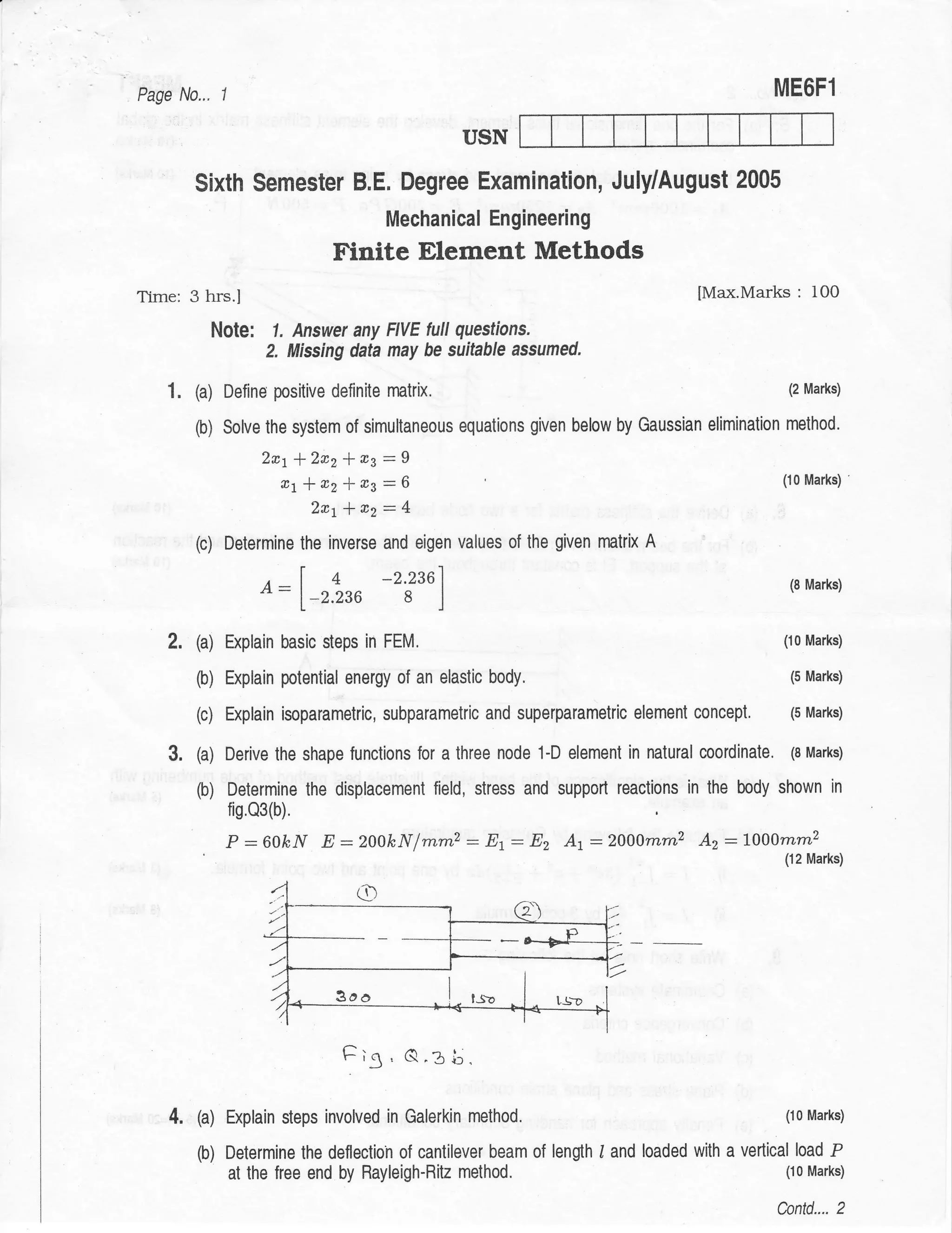 Page N0...     1
                                                                                                        ME6F1

                                                           USN

         Sixth Semester B.E. Degree Examination, July/August 2005
                                              Mechanical     En   gineering
                                   Finite Element Methods
Time: 3 hrs.I                                                                               [Max.Marks     : 100
              Note: 1. Answer any FIVE full questions.
                        2.    Missing data may be suitable assumed.

   1.    (a) Define positive definite         matrix.                                                     (2 Marks)


         (b) Solve the system of simultaneous equations given below by Gaussian elimination              method.

                        2c1 * 2n2 * ns :9
                           n1*n2+fry:6                                                                   (10 Marks) '

                              2a1 * a2: 4

         (c)   Determine the inverse and eigen values of the given matrix A

                        . I 4                -2.286                                                       (8 Marks)
                       ^: -z.zJG
                               L
                                                8


   2. (a) Explain basic steps in              FEM.                                                       (10 Marks)


         (b)   Explain potential energy of an elastic        body.                                        (5 Marks)


         (c) Explain isoparametric,          subparametric and superparametric element     concept.       (5 Marks)


         (a)   Derive the shape functions for a three node 1-D element in natural coordinate. (EMarks)

         (b)       Determine the displacemenl field, stress and support reactions in the body shown in
                   fis.Q3(b).

          ,    P     :60k/f        E   :   2O0kN lrrlnlZ   : Et : Ez At :2000mm2            Az   :   l00Omrn2
                                                                                                         (12 Marks)




                                       F tS ,   a.z ir.

    4.   (a)       Explain steps involved in Galerkin      method.                                       (10 Marks)


         (b) Determine the       defleetioh of canlilever beam of length      I and loaded with a vertical load P
                   at the free end by Rayleigh-Ritz method.                                              (10 Marks)


                                                                                                        Contd.... 2
 