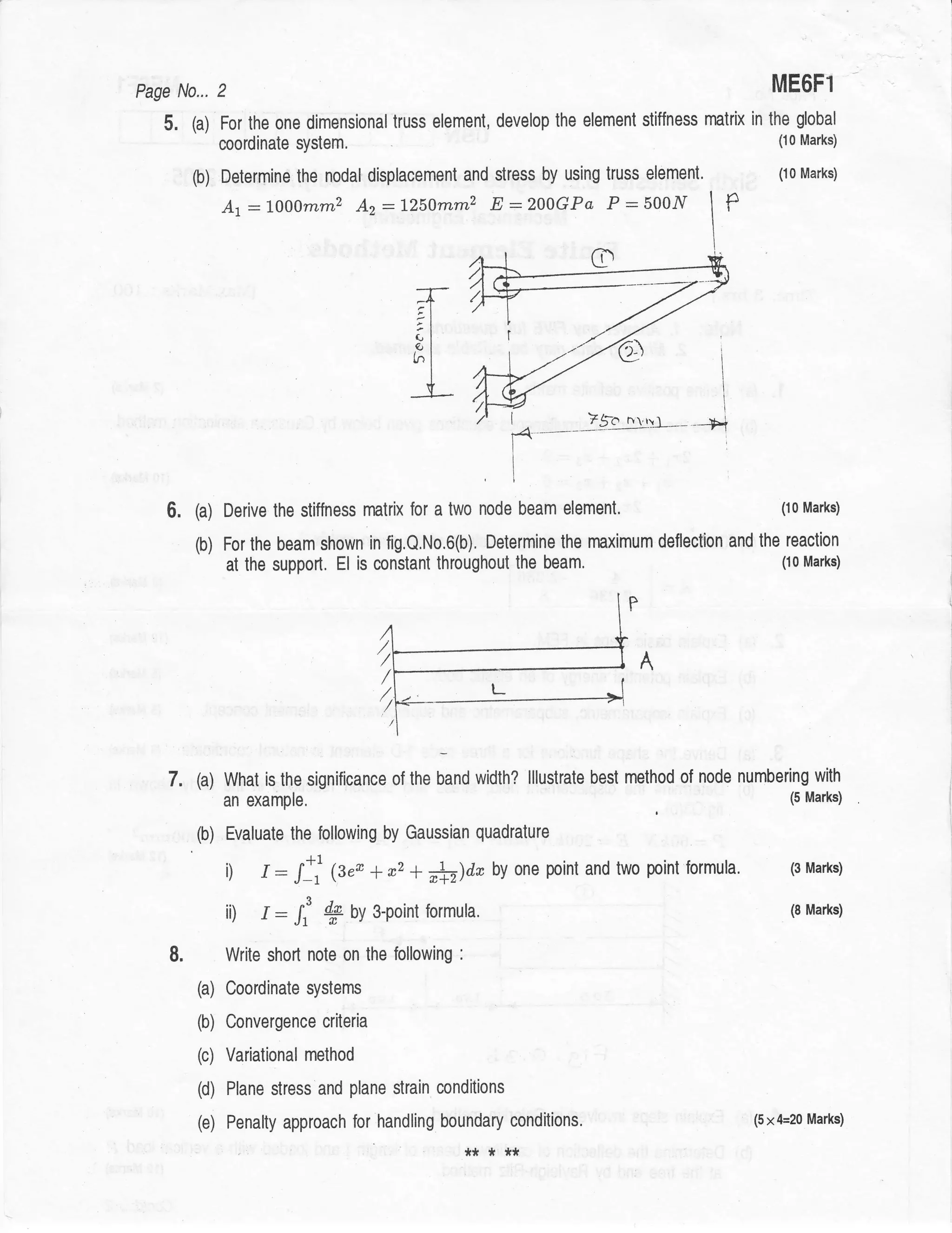 Page N0... 2                                                                                                ME6Fi
   5.    (a) For the one dimensional truss element, develop             the element stiffness matrix   in   the global
               coordinate system.                                                                            (10 Marks)


         (b) Determine    the nodal displacement and stress by using truss element.                          (10 Marks)




         (a) Derive the stiffness      matrix for a two node beam        element.                            (10 Marks)


         (b)   For the beam shown in fig,Q.No.6(b). Determine the maximum deflectlon and the reaction
               at the support. El is constant throughout the beam.                          (10 Marks)




    7.   (a) What is the significance of the band width? lllustrate best method of node numbering                  with
               an example.                                                                                     (5 Marks)


         (b)   Evaluate the following by Gaussian quadrature

               i) /: /]i (s"* + *, + #)da by                       one point and two point   formula.          (3 Marks)


               ii) I : I: *         OV    3-point formula.                                                     (8 Marks)


    8.         Write short nole on the following       :



         (a) Coordinate      systems

         (b) Convergence       criteria

         (c) Variational   method

         (d)    Plane stress and plane strain conditions

         (e)    Penalty approach for handling boundary conditions.                                     (5x4=20 Marks)

                                                           *****
 