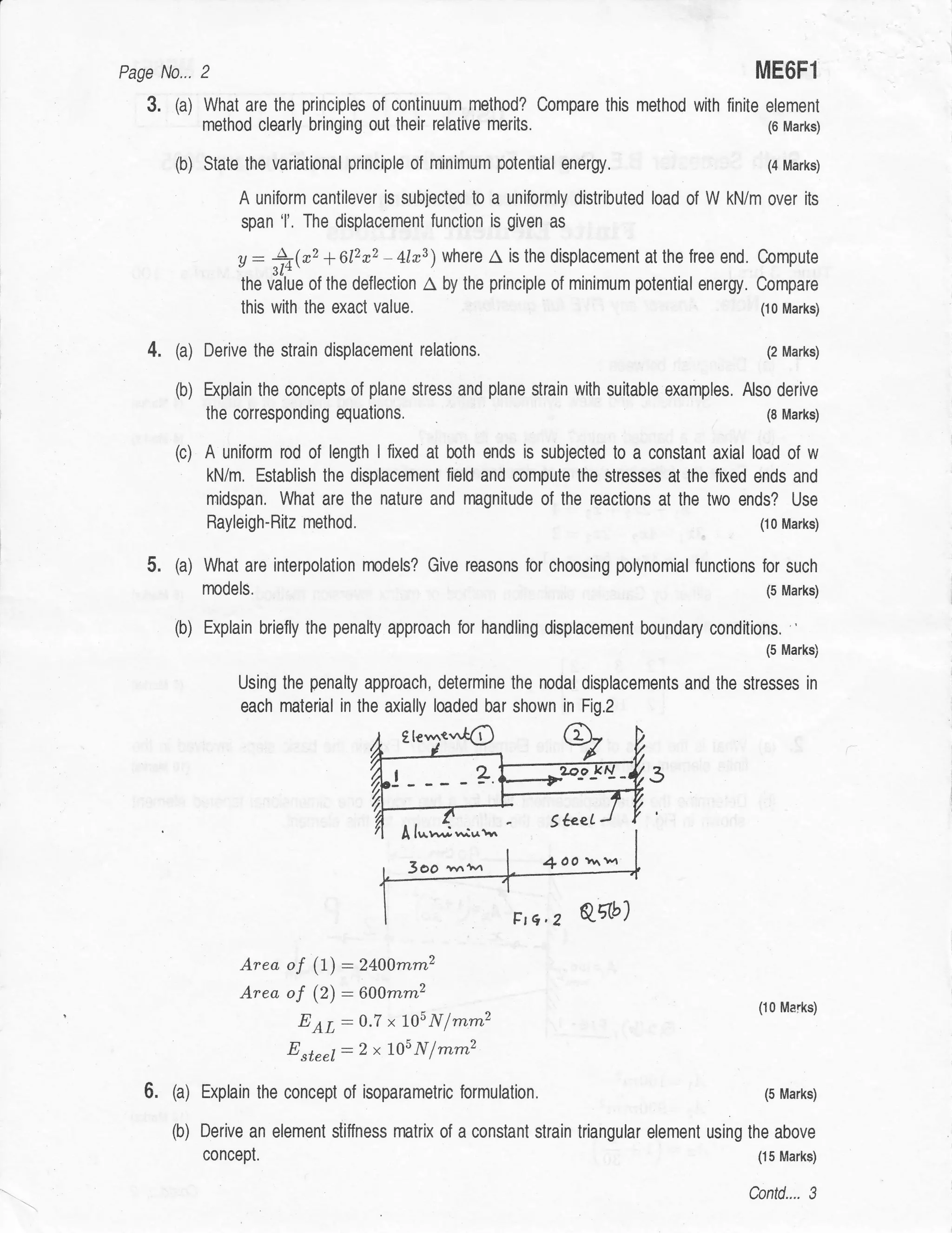 Pase N0...    2                                                                                     MEOF1
   3.   (a) What are the principles of continuum method? Compare this method with finite element
              method clearly bringing out their relative     merits.                                  (6 Marks)


        (b) Stale the variational   principle of minimum potential energy.                            (4 Marks)

                   A uniform cantilever is subjected to a uniformly distributed load of W kN/m over ils
                   span 'l'. The displacement function is given as

                   y: 4(*, +612a,2 -          lrs)where A        is fhe displacement at the free end, Compute

                   the v"a'lue of the deflection   A   by the principle of minimum polential energy. Compare
                   this with the exact   value.                                                     (r0 Marks)


   4.   (a) Derive the strain displacement relations.                                                (2 Marks)


        (b) b<plain the concepts of plane stress and plane strain with suitable examples, Also derive
              the corresponding equations.                                                           (8 Marks)


        (c)   A uniform rod of lengh I fixed al both ends is subjected to a constant axial load of w
              kN/m. Establish the displacement field and compute the stresses at the fixed ends and
              rnidspan. What are lhe nalure and magnitude of the reaclions at the lwo ends? Use
              Rayleigh-Bitz method.                                                                 (10 Marks)


   5.   (a) What    are interpolation rnodels? Give reasons for choosing polynomial funclions for such
              npdels.                                                                          (5 Marks)


        (b) Explain briefly   the penalty approach for handling displacement boundary conditions. '
                                                                                                     (5 Marks)

                   Using the penalty approach, determine the nodal displacements and lhe stresses in
                   each material in the axially loaded bar shown in Fig.2




                                             A l,^v,   i*1,^r"
                                              3oo t'tt'T             4   OO x^1^4




                   Area of (1):2400mm2
                   Area of (2) :6A0mm2
                                                                                                    (10 Marks)
                         EAL:o'7 xTosNfrnrnz
                          Esteel:2x705Nlmrnz

   6.   (a) Explain   the concept of isoparametric formulation.                                      (5 Marks)


        (b) Derive   an elemenl stiffness matrix of a constant strain triangular element using the above
              concept.                                                                              (15 Marks)


                                                                                                   Contd.... 3
 