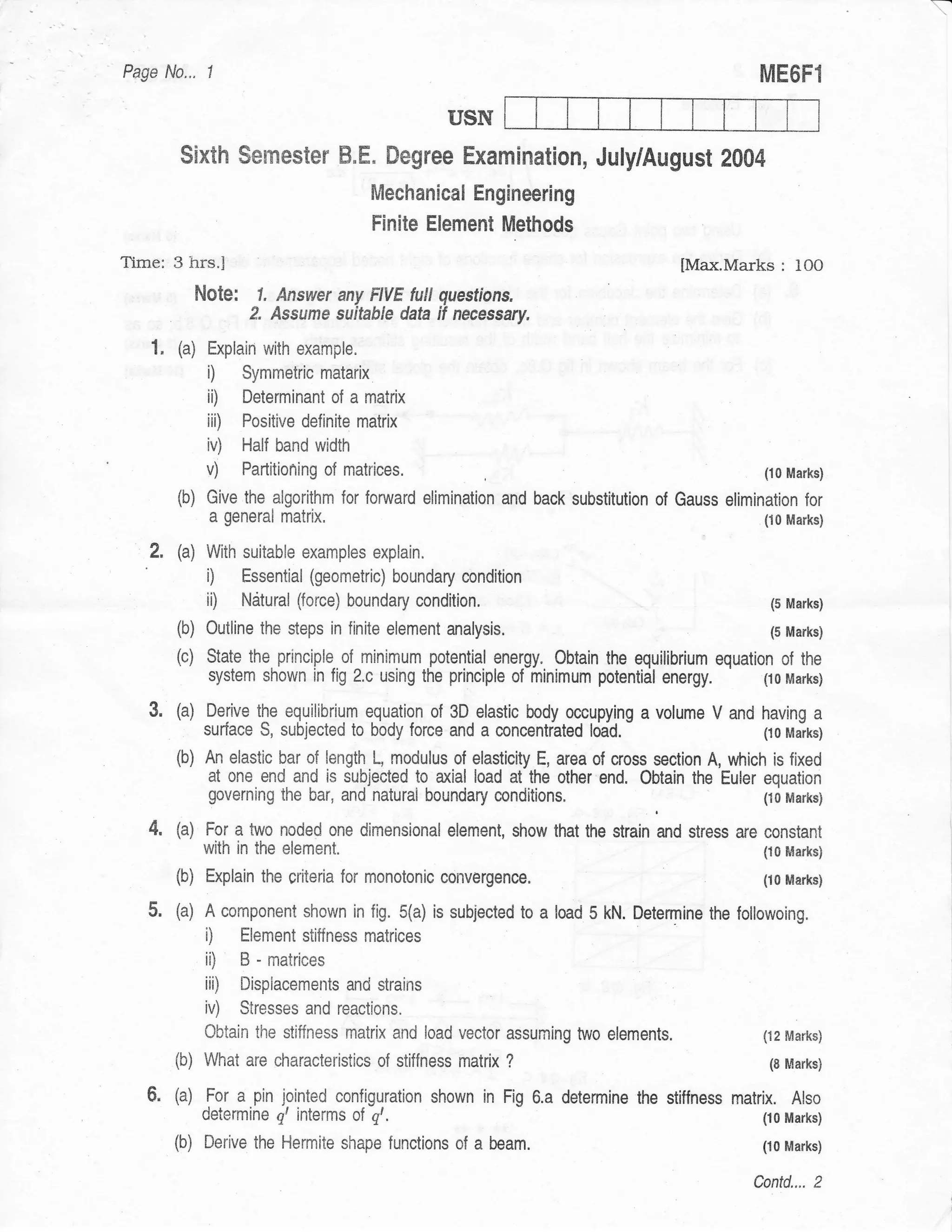 Page No.,     1
                                                                                                    ME6Fl

                                                    USN
        Sixth Semester B,E. Degree Examinatlon, July/August 2004
                                         Mechanical Engineerlng
                                         Finite Element Methods
Time: 3 hrs.I                                                                           lMax.Marks     : lOO
             Note:     1, Answer any FIVE futt questions.
                      2. Assume suitable dak if necessiry.
   1. (a) Explain with example.
              i)     Symmetric matarix
              ii)    Determinant of a matrix
              iii)   Positive definite matrix
              iv)    Half band width
              v)     Partitioning of   matrices.                                                    (10 Marks)

        (b) Give the aigorithm for      fonruard elimination and back substitution   of Gauss elimination for
               a general matrix,                                                                    (10 Marks)

   2,   (a) With suitable examples       explain.
              i)     Essential (geometric) boundary condition
              ii)    Natural (force) boundary condition.                                             (5 Marks)

        (b)   Outline the steps in finite element   analysis.                                        (5 Marks)

        (c)   State the. principle. of minimum potential energy. Obtain the equilibrium equation of the
              system shown in fig 2.c using the principle of minimum potential       energy.   (10 Marks)

   3. (a) Derive the equilibrium equation of 3D elastic body occupying a volume V and having a
         :    surface S, subjected to body force and a concentiated      lodd.                      (10 Marks)

        (b) An elastic bar of length L, modulus of elasticity E, area of cross section A, which is fixed
            at one end and is subjected to axial load at the other end. Obtain the Euler equation
              governing the bar, and natural boundary     conditions.                               (10 Marks)

   4.   (a) For a two noded one dimensional element, show that the strain and stress are            constant
              with in the element.                                                                  (10 Marks)

        (b)   Explain the criteria for monotonic convergence.                                       (10 Marks)

   5.   (a) A component shown in fig. 5(a) is subjected to a load 5 kN. Detennine the           lollowoing.
              ii     Element stiffness matrices
              iD     B - matrices
              iii) Dispiacemerrts and strains
              iv) Stresses and reactions.
              Obtain the stiffness matrix and load vector assuming two elements,                    (12 Marks)

        (b) What are characteristics of stiffness matrix ?                                           (8 Marks)

   6. (a) For a pin jointed configuration shown in Fig 6.a determine the stilfness matrix. Also
              determine g, interms of g,.                                                           (10 Marks)

        (b)   Derive the Hermite shape functions of a     beam.                                     (r0 Marks)

                                                                                                   Contd.... 2
 