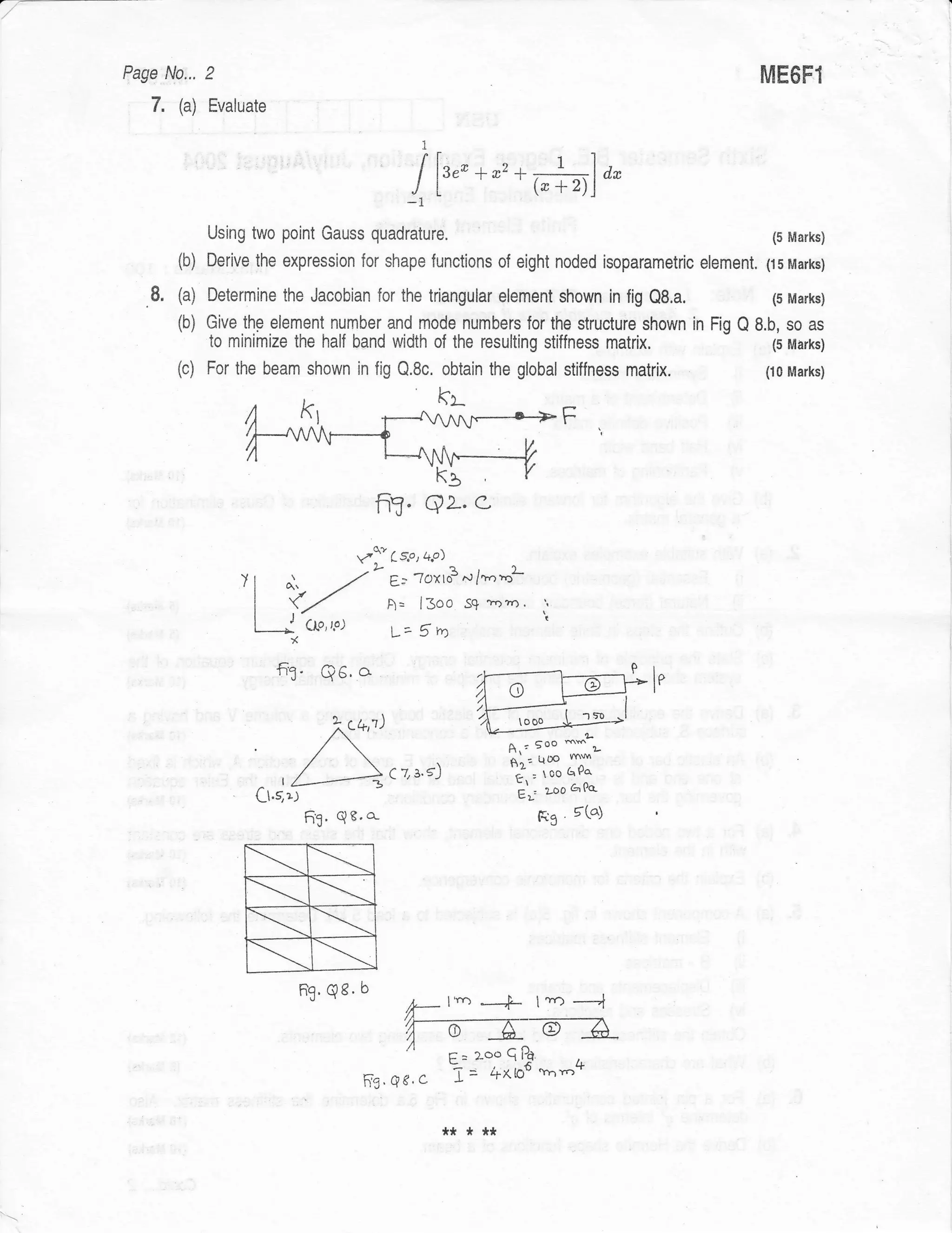 :

    Fage No... 2                                                                                   ME6FT
       7. (a) Evaluate
                                                           I

                                                        I [r,,* ;r*ffif*
                                                       -1
                  Using two point Gauss             quadrature.                                     (5 Marks)
            (b)   Derive the expression for shape functions of eight noded isoparametric element. (15Marks)

       8,   (a) Determine the Jacobian for the triangular element shown in lig Q8.a.         (5 Marks)
            (b) Give the element number and mode numbers for the structure shown in Fig Q 8.b, so as
                                                                         matrix.
                  to minimize the half band width of the resulting stilfness                        (5 Marks)
            (c) For the beam shown in fig Q.8c. obtain the global stiffness matrix.                (10 Marks)



                                                                                      F


                                                    fi?. qL. c
                                               vf,   ts*' +'ol
                      )I      o'.                    g-- 7oxto3      ^'/t",'ol
                                          -/-
                        I    fZ       A= l3oo ss +ozn'
                        I    J CLo,P) L= S m
                             *
                            fi3. Q6.o
                                                                                          ''l s0
                                                                               ooo
                                      c+1)                                           mm
                        .            /                                      A.: 5oo ms ,
                                                                             gnz Qoo
                                                     c z 3.5)                 ri , too 6Pa
                         Ct.gr.l                                              L'; zoo a'oo-
                                   63' QB'o-                                     FS' E(")



                        +R
                        =l              qe.    b
                                   ng.
                                                       7*     l'rD ---+L t -o ----l
                                                       |[---6--G-re-Z-
                                                       /,r-'----=---'---i{--a----v
                                                              -7.,
                                                       I ,=2-ooePd
                                                Fs, Ee .c ?=- +^iie *'"-4
                                                                 ;    -   r -,r^O




                                                                *****



 