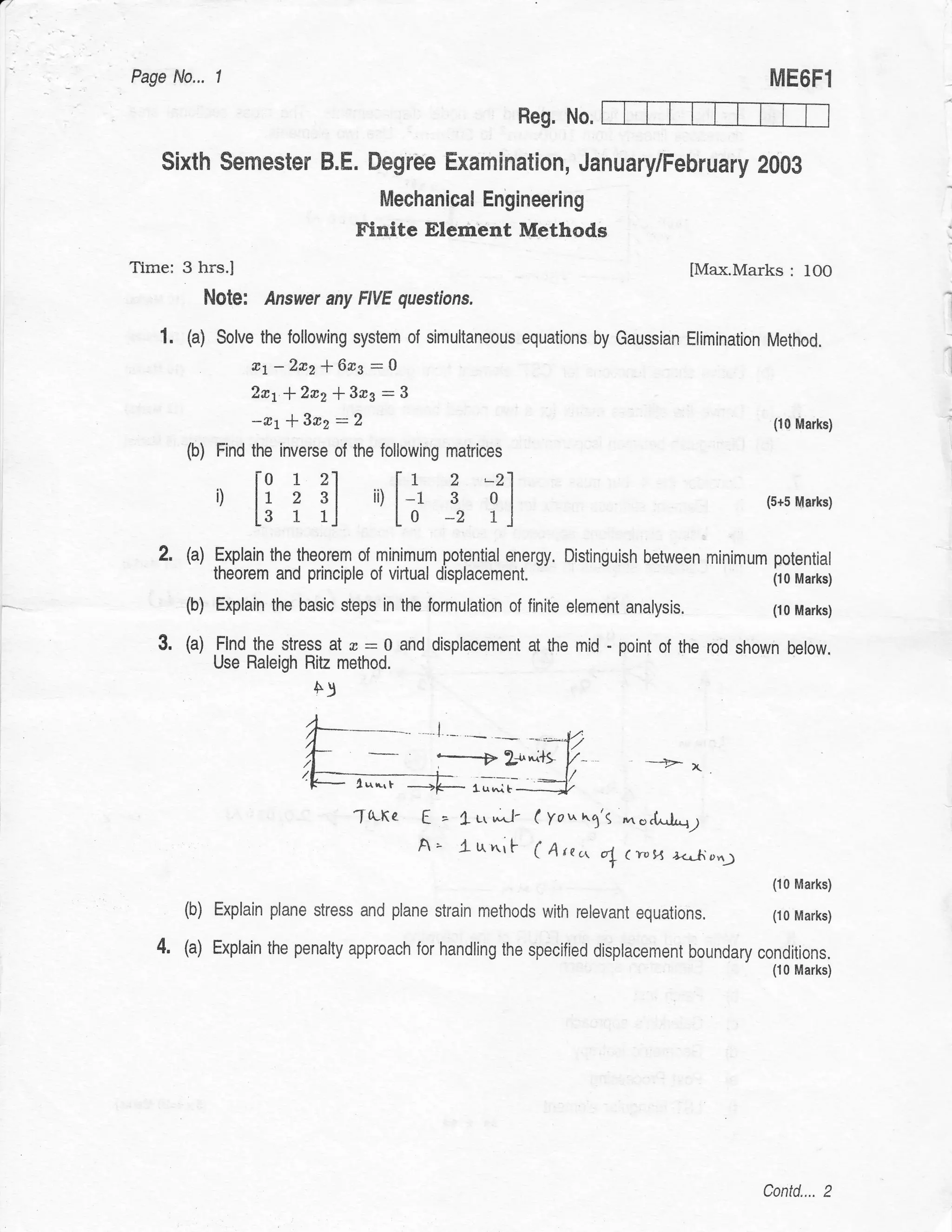 Page No...     1                                                                               ME6Fl
                                                             Heg. No.

    Sixth Semester B.E. Degree Examination, January/February 2009
                                       Mechanical Engineering
                                   Finite Elembnt Methods
Tirne: 3 hrs.I                                                                      lMax.Marks    : IOO
              Note:   Answer any FIVE questions.                                                            l




    1. (a) Solve the following system of simultaneous        equations by Gaussian Elimination Method.
                t1 -2n2 f 613 - 0                                                                           l

                                                                                                            l




                2a1*2c2*3n3-3
                    -rr*3r2-2                                                                  (10 Marks)

        (b)    Find the inverse of the following matrices
                    l0 1 21
                          f1 2
               ', Ll?il ilL;:, ll                      -21
                                                                                              (5+5 Marks)



   2.   (a) Explain the theorem,of minimum potential energy. Distinguish between minimum potential
                                                                        -
              theorem and principle of virtual   displacement"                                 (10 Marks)

        (b)    Explain the basic steps in the formulation of finite element   analysis.        (10 Marks)


   3.   (a) ,Flnd_thg.s!re!9 al   w.:0    and displacement at the mid - point of the rod shown below.
              Use Raleigh Ritz method
                             A)
                                                 I




                                   Tq-Ke E = L1q6J- (Yo*,,.3'S ^".U.*[-y
                                        A' luniF (A tea
                                                            fl(r.,1-r a-h.orr
                                                                                               (10 Marks)

        (b)   Explain plane stress and plane strain methods with rerevant equations.           (10 Marks)

   4.   (a) Explain the penalty approach for handling the specified displacement boundary conditions.
                                                                                               (10 Marks)




                                                                                              Contd.... 2
 