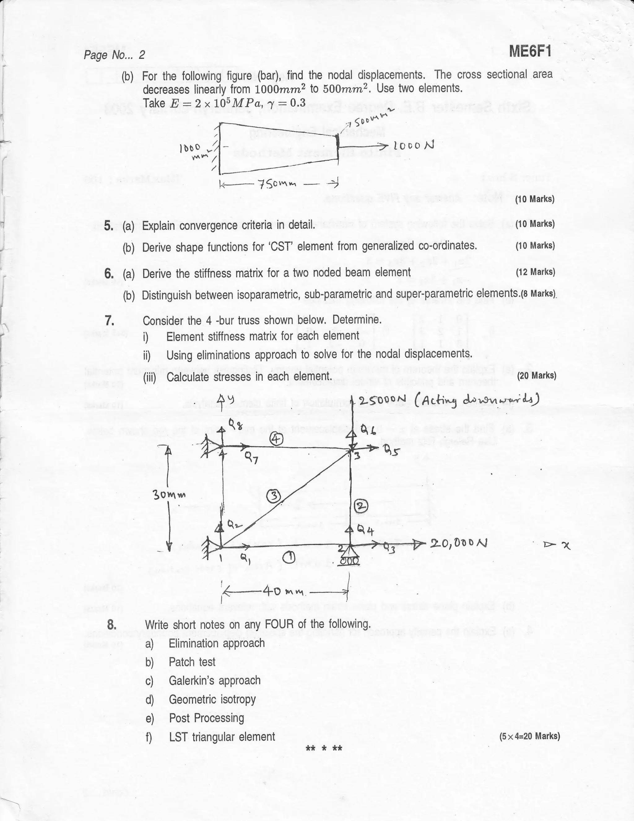 Page N0... 2                                                                                      ME6F1
                 (b) For the {ollowing figure (bar), find the nodal displacements. The cross sectional              area
                     decreases linearly from 1000rnm2 lo 500mm2. Use two elements.
                     Take E :2x1O5MPa,7:0.3
                                                                          ,t 5ooss

                               lbbo   -,                                             looo   A1




                                           k-       J$o''twr          4
                                                                  -                                        (10 Marks)


                 (a) Explain convergence criteria in     detail,                                            (10 Marks)


                 to) Derive shape functions for 'CST' element from
                                                                   generalized           co-ordinates.      (10 Marks)


                 (a) Derive the stiffness matrix for a two noded beam element                               (12 Marks)

    i
                 (b) Distinguish between isoparametric, sub-parametric and super-parametric elements.la uarxsl"
    l


[^          7.       Consider the 4 -bur truss shown below, Determine.
                     i)  Element stiffness matrix for each element
I

I
                     ii)   Using eliminations approach to solve for the nodal displacements.

                     (iiD Calculate stresses in each         element.                                         (20 Marks)



                                           +v                               2-gooor..t   (n.+i5   Ja-svr*,;    ll
                                               Qg                           Ar


                           t
                        3otv t"t
                                                                           @

                           I                                                                 20,0001.;                >1
                                           rQrC)
                                               4-4O
                                           I

                                                         *   *r
                                           I




                     Write shorl notes on any FOUR of the following.
                       a) Eliminationapproach
                       b) Patch test
                       c) Galerkin's approach
                       d) Geometric isotropy
                       e) Post Processing
                       f) LST triangular element ** * **                                                 (5x&20     Marks)
 