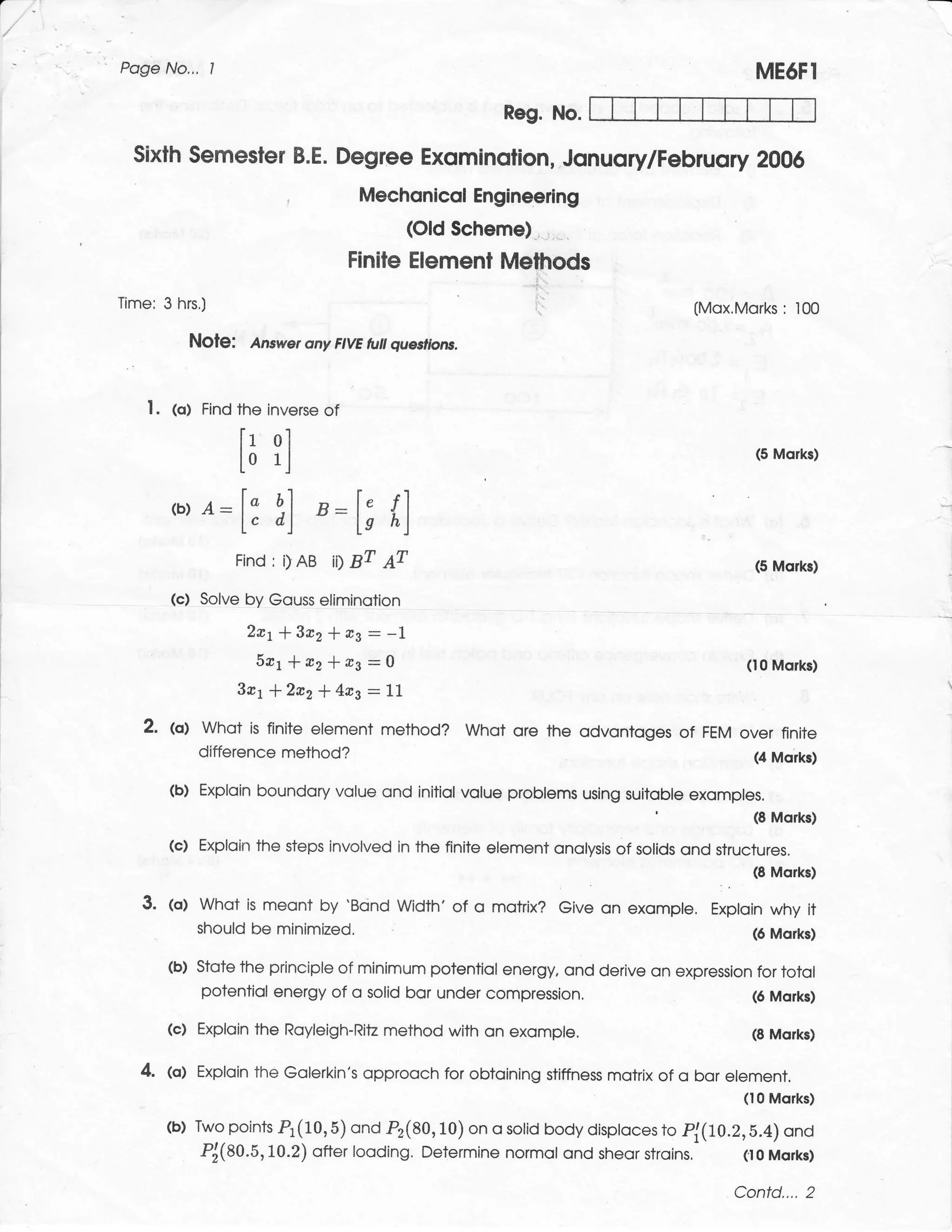 a




    Poge No.,.     I                                                                                           ME6FI
                                                                Reg. No.

      Sixth Semesler B.E. Degree Exominolion, Jonuory/Februory 2006
                                                Mechonicol Engineeilng
                                                      (Old Scheme)
                                                Finiie Elemenl Methods
                                                                     '1.

    Time: 3   hrs.)                                                  ':.
                                                                                                   (Mox.Morks: 100

                 NOle:     Answer ony FIVE tuil queslions.



       I.   (o)   Find   the inverse of
                         [r ol
                         lo rl                                                                                 (5 Morks)



            ,o,   a:
                         [3    1] ,:l; {l
                         Find : i)   AB   ii1   BT   ar                                                        (5 Morks)

            (c) Solve by Gouss eliminotion
                          2*t+3a2*nJ:-1
                           541*e2*rs:0                                                                        (10 Morks)
                         3rr + 2a2l4a3 -']".1
       2.   @,    Whot is finite element method? Whot ore the odvontoges of FEM over finite
                  difference method?                                             (4 Morks)

            (b) Exploin boundory volue ond initiol volue problems using suitoble exomples.
                                                                                           '                   (8 Morks)

            (c) Exploin the steps involved in the finite element onolysis of solids ond structures.
                                                                                              (S Morks)
                                                                                                      :   .
       3.   tol whot is meont by 'Bcind width' of            o motrix? Give on exomple, Exploin why it
                should be minimized,                                                                           (6 Morks)

            (b) Stote the principle of minimum potentiol energy, ond derive on expression for totol
                potentiol energy of o solid bor under compression.                       (6 Morks)

            (c)   Exploin the Royleigh-Ritz method with on exompte.                                            (8 Morks)

      4. (o) Exploin the Golerkin's opprooch for obtoining                 stiffness motrix of   o bor element,
                                                                                                              (10 Morks)

            (b) TwopointsPl(10,8)ondP2(80,10)onosotidbodydisptocesto pl(Lo.z,b.4)ond
                Pj(80.5,10.2) ofter looding. Determine normol ond sheor stroins, (t0 Mql1s)

                                                                                                          Confd.... 2
 