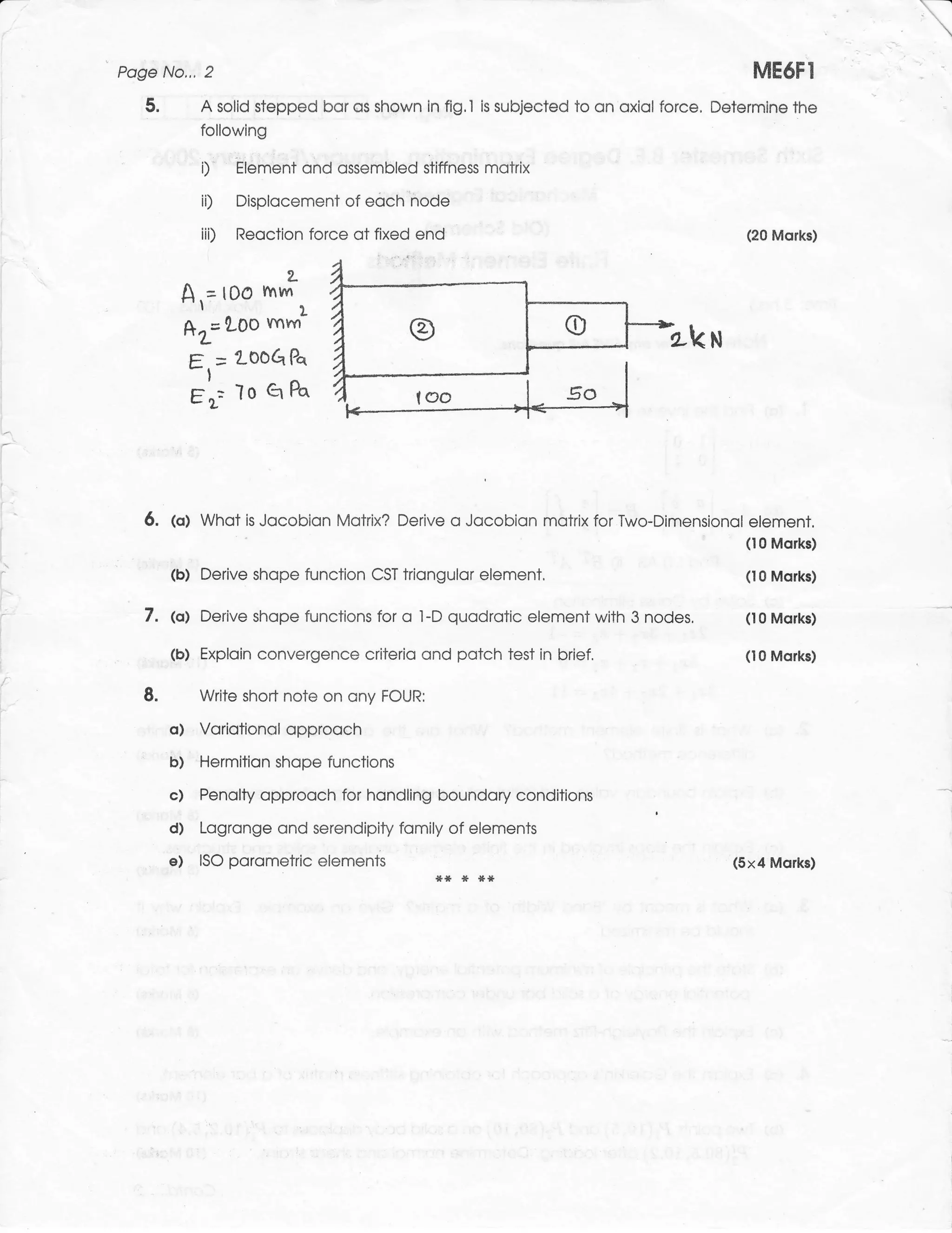 Poge No,,, 2                                                                                    ME6FI
   5.         A solid stepped bor os shown in fig.l       is   subjected to on oxiol force. Determine the
              following

              i)     Element ond ossembled stiffness motrix

              iD     Displocement of     eoch''node                 I




              iii)   Reoction force of fixed end                                               (20 Morks)


                             2-
         A,= tOo hm ,
         *r=LOo mhn-                                                                 h-k u
             g   =   2,00G   Pa

             rt"=    lo q Pq



   6. (o) Whot is Jocobion Motrix?            Derive o Jocobion motrix for Two-Dimensionol element.
                                                                                               (10 Morks)

        (b) Derive shope function         CST   triongulor element,                            (10 Morks)


   7. @| Derive shope             functions for o l-D quodrotic element with 3    nodes.       (t0 Morks)

        (b) Exploin convergence criterio ond potch test in brief.                              (10 Morks)

   8.        Write short note on ony FOUR:

        o)   Voriotionol opprooch
        6)   'Hermition shope functions
        c) Penolty opprooch for hondling boundory conditions
        d) Logronge ond serendipity fomily of elements
        e) ISO porometric elements                                                            (5x4 Mqrks)
 