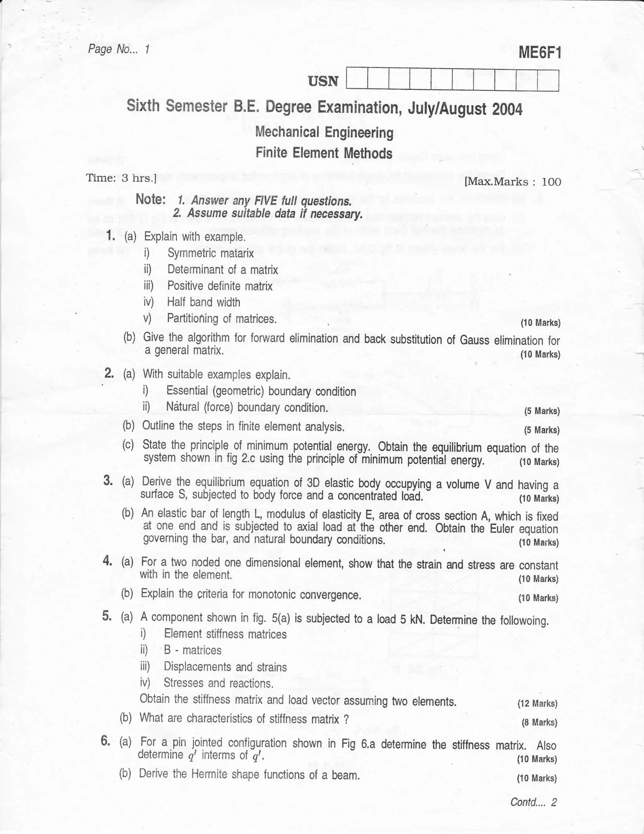 Page No..,     1
                                                                                                    ME6Fl
                                                      USN
         $ixth sernester B"E. Degree Examination, July/August 2004
                                          Mechanical Engineering
                                          Finite Element Methods
        3 hrs.l                                                                         [Max.Marks     : 10O
              Note: 1. Answer      any F|VE full questions.
                      2.   Assume suitable data if necessary.

   1.   (a)    Explain with example,
               i)    Syrnmetric matarix
               ii)   Determinant of a matrix
               iii) Pcsitive definite matrix
               iv) Half band width
               v)    Partitioning of matrices.                                                      (10 Marks)
        (b) Give the algorithm for       forurard elimination and back substitution of Gauss elimination for
               a general    matrix.                                                                (io Marks)

   2.   (a) With suitable examples        explain.
               i)    Essential (geometric) boundary mndition
               ii)   Ndtural (force) boundary condition.                                             (5 Marks)
        (b) outline the steps in finite element       analysis.                                      (5 Marks)
        (c)    State the principle of minimum potential energy. Obtain the equilibrium equation ol the
               system shown in fig 2.c using the principle of-minimum potentidl      energy.  (10 Marks)

  3.    (a) Derive the equilibriqm equation ol 3D.elastic body oc.cypyt"ng a volume V and having a
            surface s, subjected to body force and a concentrated lddd.                   (r0 Marks)
        (b)   ry elastic bar of length.L, modulusof elasticity E, area of cross section A, which is fixed
               at one end and is subjected to axial load at-the other end. Obtain the'Euler equation
               governing the bar, and natural boundary       conditions.                        t10 Marks)

  4.    (a) Fo1 a two noded one dimensional element, show that the strain and stress are constant
            with in the     element"                                                     (ro Marks)
        (b) Explain the criteria for monotonic convergence.                              (,l0 Marks)

  5.    (a) A component shown in fig. 5(a) is subjected to a load 5 kN. Determine the foilowoing.
              i)     Element stiffness matrices
              ii)    B - matrices
              iii)   Displaeements and strains
              iv)    Stresses and reactions.
              Obtain the stiffness matrix and load vector assurning two eiements.                  ('t2 Marks)
        (b) What are       characteristics of stiffness matrix ?                                    (8 Marks)

        (a) For a.pin jointed configuration shown in Fig 6.a detennine the           stiffness matrix. Also
              determine qt interms of     g,.                                                      (10 Marks)
        (b)   Derive the Hermite shape functions of      a beam.                                   (10 Marks)

                                                                                                  Contd.... 2
 
