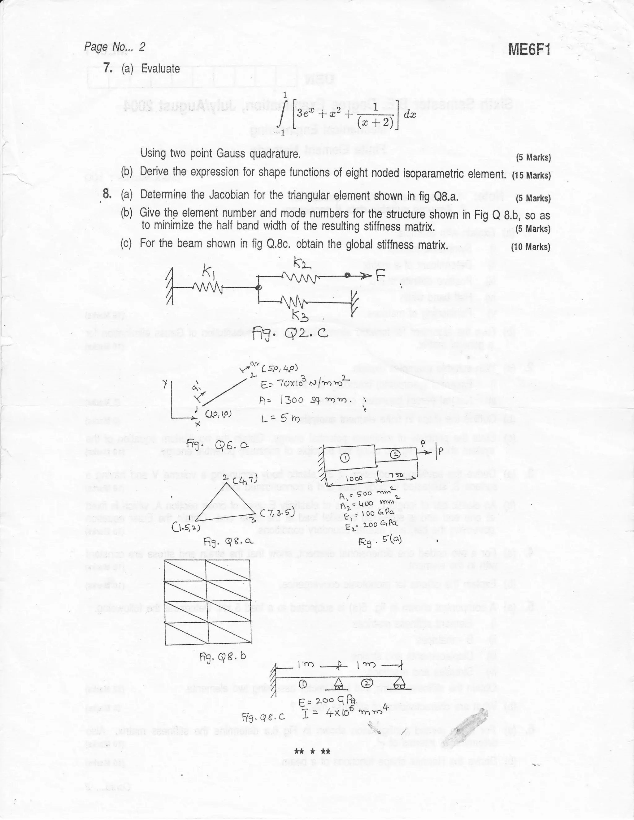 Page Nor, 2                                                                                     illE6F1
        7.   (a)   Evaluate

                                                         1




                                                     -1
                   Using two point Gauss quadrature.                                                  (5 Marks)

             {b)   Derive the expression for shape lunctions of eight noded isoparametric element.   (15 Marks)

        8.   (a)   Determine the Jacobian for the triangular element shown in fig eg.a,               (5 Marks)
             (b) Give  thp element number and mode numbers for the structure shown in Fig Q 8.b, so as
                   to minimize the half band width of the resulting stiffness            matrix.
                                                                                              (5 Marks)
             (c)   For the beam shown in fig Q.8c. obtain the global stiffness matrix.               (10 Marks)




i




I
                                              fi?. qL. e-
r'
t

                                         vf, ct'o'+c>
                        )t    o',      -/"      Et 7oxto3^l/t''ol
                         I {/Clo,rs)            A= l3oo ss m"n'
                         I    J.
                               *                V-- S        n
                                                                             t



                              fr3. Q6.a
                                                                                            le

                                                                      ooo
                         ,           )',+;')                                    mm
                                    /                               A.; 5oo mw ,
                                                                     gn: QOO
                                                C   z s's)            c : 0o GPa'
                         L1.51)                                       L';    r-oo aOo.

                                   63' Qe'o-                              F3      5(a1




                        s
                        +R
                                  ft. q8. b
                                                    ,@
                                                    h-
                                                    /l
                                                             I'ro   nD I .tlo -,

                                                                     ^^
                                                             ,-2oold.
                                               .qc.c i= "^lo6+nYo*
                                                               t                                ,
                                                     *****
 