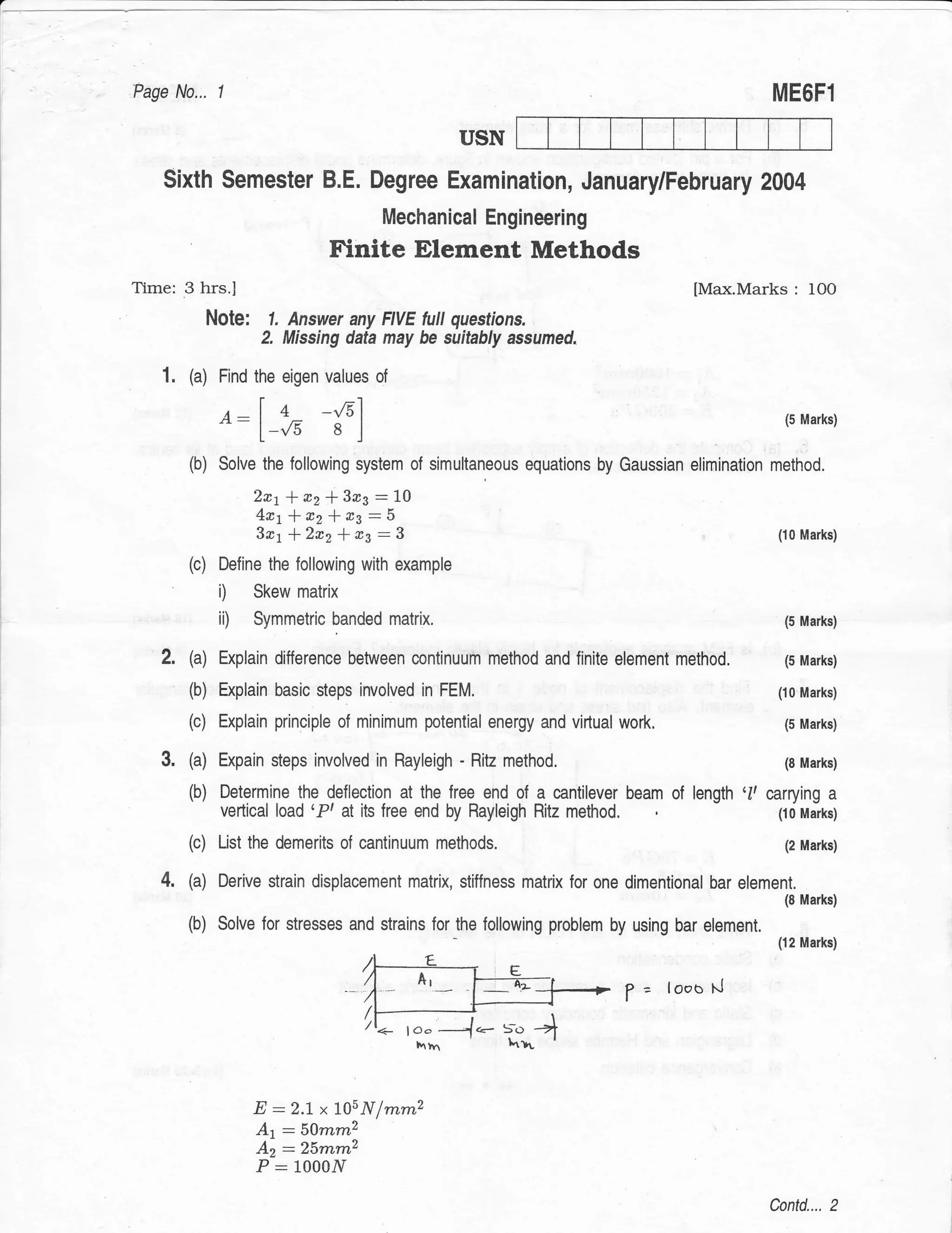 a




    Page No...     1                                                                               ME6F1

                                                       USN

        Sixth Semester B.E. Degree Examination, January/February 2004
                                             Mechanical Engineering
                                      Finite Element Methods
    Time: 3 hrs.l                                                                       [Max.Marks        :   IO0
                  Note:     1. Answer any FIVE full questions.
                           2. Missing data may be suitably assumed,

       1. (a) Find the eigen values of
                   A-        4 -{51                                                                  (5 Marks)
                            -,/3 a l
            (b) Solve the following system of simultaneous equations by Gaussian elimination method.
                          2e1*12!3rs:t$
                          4r1*r21.a3:$
                          3n1*2r2 * rs:3                                                            (10 Marks)

            (c)    Define the following with example
                   i)     Skew matrix
                   ii)    Symmetric banded matrix.                                                   (5 Marks)


            (a)    Explain difference between continuum method and finite element    method,         (5 Marks)

            (b) Explain basic steps involved in FEM.                                                (10 Marks)

            (c) Explain principle of minimum potential energy and virlual    work.                   (5 Marks)

            (a) Expain steps involved in Rayleigh - Ritz method.                                     (B Marks)

            (b)    Determine the deflection at the free end of a cantilever beam of length '1, carrying a
                   vertical load 'P' at its free end by Rayleigh Ritzmethod                      (i0 Marks)

            (c) List the demerits of cantinuum methods.                                              (2 Marks)


       4'   (a)    Derive strain displacement matrix, stiffness matrix for one dimentional bar element.
                                                                                                     (8 Marks)

            (b) Solve for stresses and strains for the following problem by using bar element.
                                                                                                    (12 Marks)



                                                                              ? = loco    l.J


                                           /t<_




                          E:2.7xlA5Nfrrurnz
                          At :5Omm2
                          Az :25mm2
                          P   :   100011

                                                                                                   Contd.... 2
 