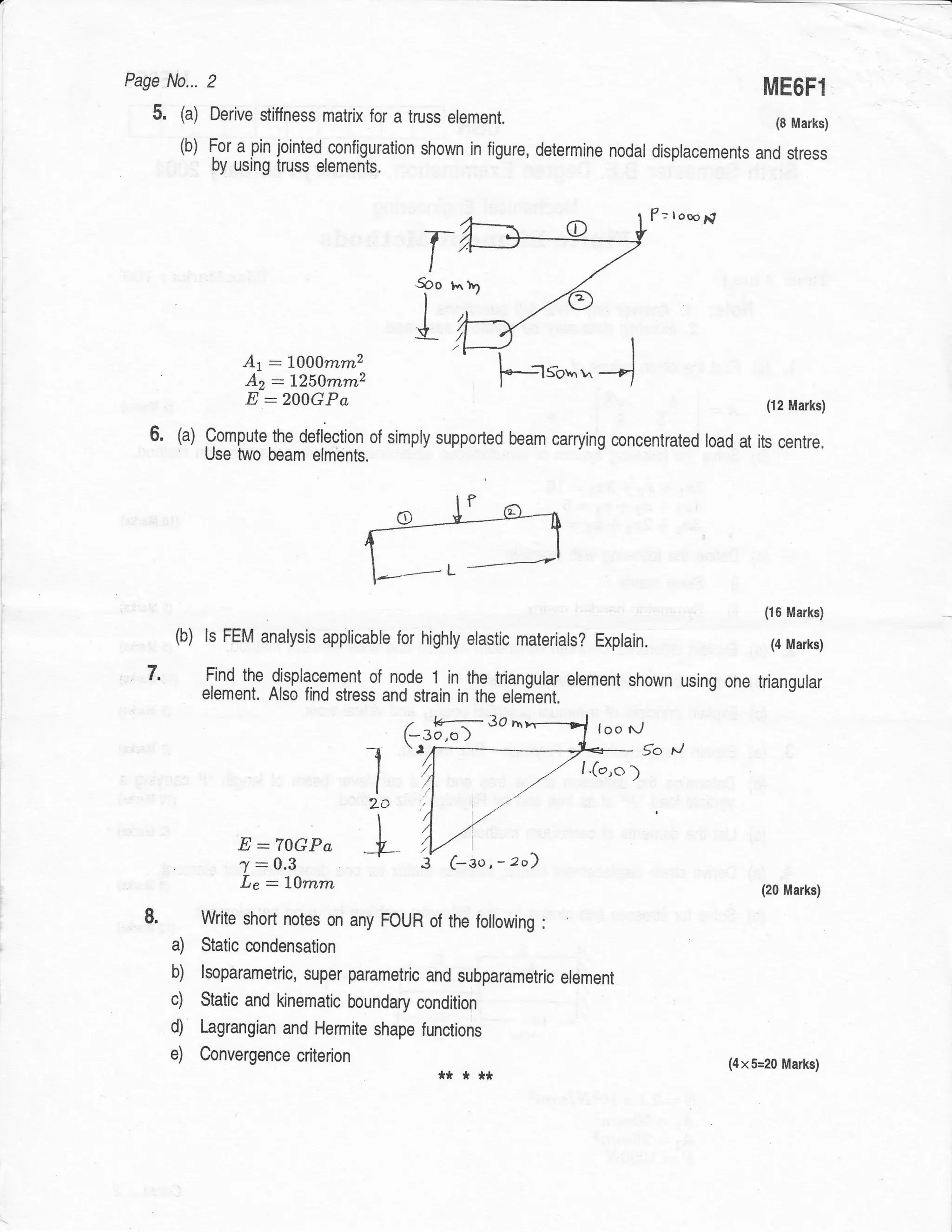 Page N0... 2
                                                                                                           ME6F1
   5.    (a)    Derive stiffness matrix for a truss element.                                                 (8 Marks)
         (b) For a pin jointed configuration shown in figure, determine nodal
                                                                              displacements and stress
                by using truss elemenls.


                                                                                        f : looo;?

                                                  T
                                                 5oo r



                    Ar   :   LAAmmz
                                                 t                :lSovnr'
                     Az:125Amm,2
                     E:200GPa                                                                              (12 Marks)

   6.    (a) Compute.the deflection of simply supported beam carrying concentrated load at its centre,
               Use two beam elments.




                                                                                                           (16 Marks)

        (b)    ls FEM analysis applicable for highly elastic materials?      Explain.                       (4 Marks)

  7.           Find the displacement of node 1 in the triangurar element shown using one triangular
               element. Also find stress and strain in the elefient.
                                             .     1+----- 3o n
                                            (-3o,o )                         loo l,/
                                            l    r.-__                             5o

                                       I
                                       2o
                                                                         I.(,2,o   )

                                        I
                    E:70GPa L
                    7:0.3                            c 3o,
                    Le : lAmm                                                                             (20 Marks)

               Write short notes on any FOUR of the following      :

        a) Static condensation
        b) lsoparametric, super parametric and subparametrlc           element
        c) Static and kinematic boundary condition
        d) Lagrangian and Hermite shape functions
        e) Convergencecriterion                                                                      (4x5=2Q fYl2Y[s)
                                                   *****
 