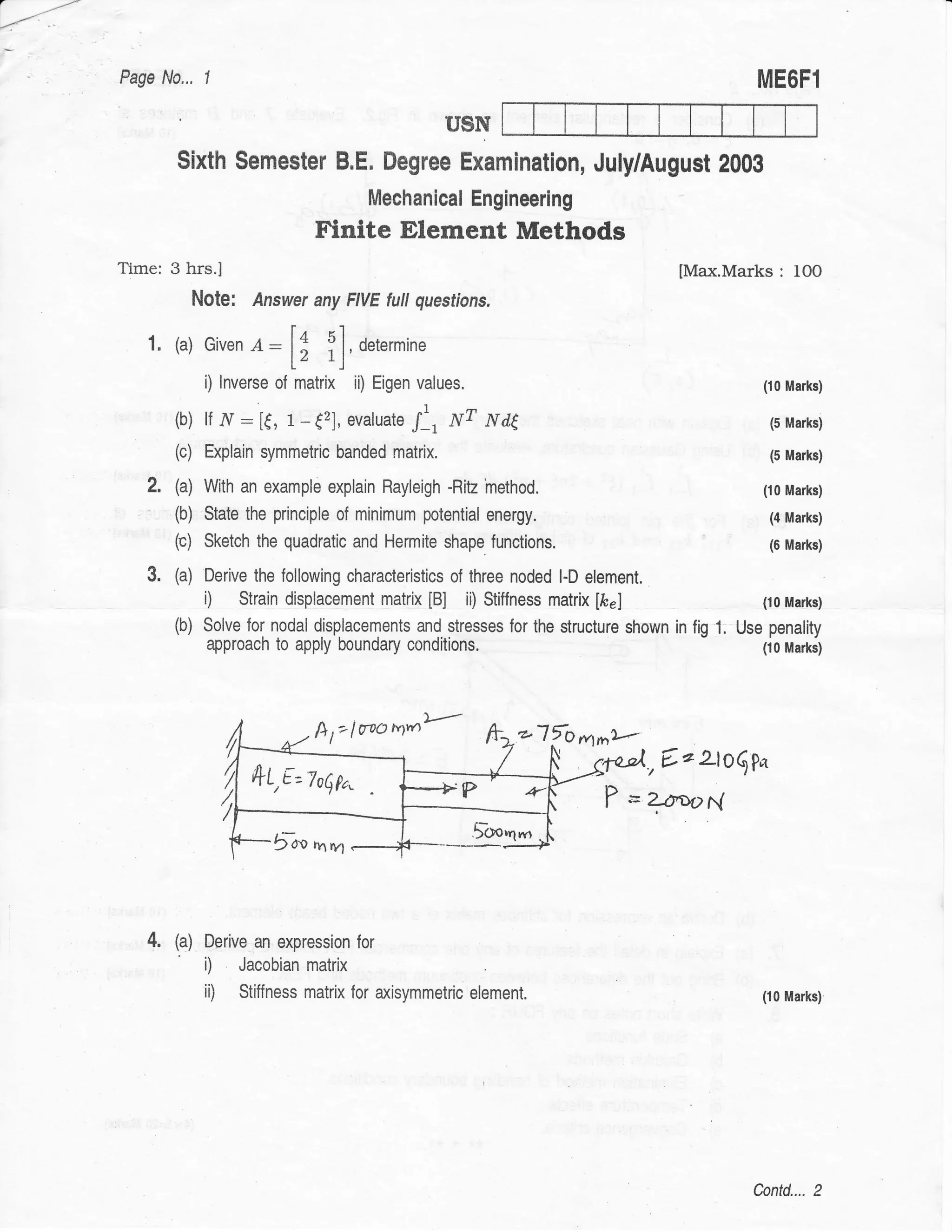 a
         -----
          '
-'-t/'




                 Page N0,,. I                                                                                       ME6F1

                                                                        USN
                         Sixth Semester B.E. Degree Examination, July/August 2000
                                                            Mechanical Engineering
                                                 Finite Element Methods
                 Time: 3 hrs.I                                                                         [Max.Marks      : 10O
                               Note:    Answer any FIVE futt questions.

                    1. (a) Given       o:l;          i],   ort.,*in.
                                i) Inverse of matrix ii) Eigen values.                                              (10 Marks)

                         (b) lf ,7"r: [€, 1-(2], evaluate /,             wT   Nag                                    (5 Marks)

                         (c) Explain symmetric banded matrix.                                                        (5 Marks)

                    2.   (a) With an example explain Rayleigh -Ritz method.                                         (10 Marks)

                         (b) State the principle of minimum potential energy.                                        (4 Marks)
                         (c) Sketch the quadratic and Hermite shape functions.                                       (6 Marks)

                    3.   (a)    Derive the following characteristics of three noded l-D element.
                                i)   Strain displacement matrix        [B]
                                                                       ii) Stiffness matrix [frr]                   (10 Marks)

                         (b)    Solve for nodal displacements and stresses for the structure shown in fig   1.   Use penality
                                approach to apply boundary csnditions.                                              (10 Marks)




                                                 h   t"laao    n{'              2"17o   frrn*
                                                                                                    .,€ r 2lo$ pa
                                       *1,€=zo$fo"
                                                                                                    ?JaoN




                    4.   (a)    Derive an expression for
                                i)   Jacobian matrix
                                ii)   Stiffness matrix for axisymmetric element.                                    (10 Marks)




                                                                                                                   Contd.... 2
 