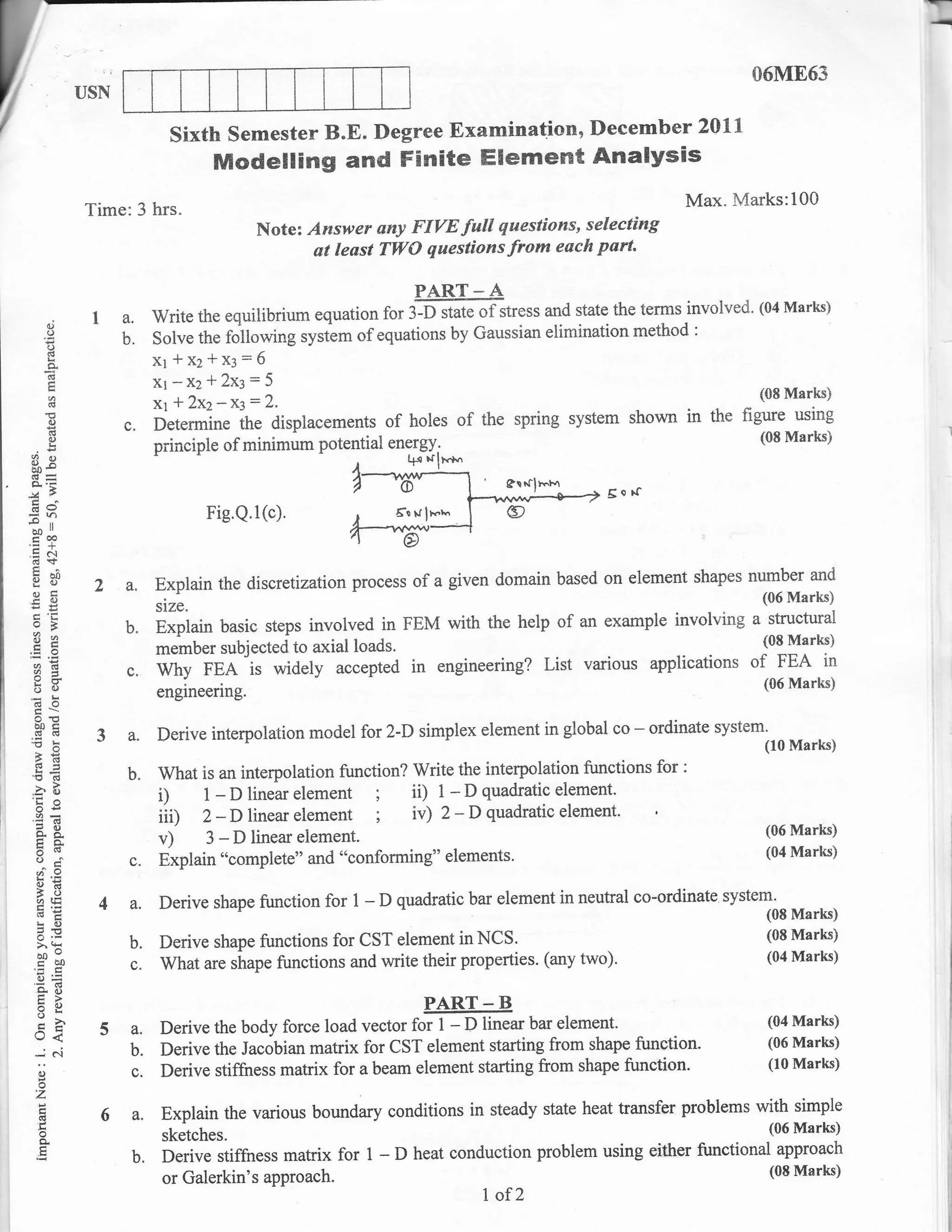 06ME63


                                    sixth semester B.E. Degree Examinatlon, December 2011
                                           Modelling and Fisrite Elememt Analysis
                      Time:3 hrs"                                                                               Max. Marks:100
                                                 Note: Answer uny FIYE full questions, selecting
                                                        at least TWO questions from each part'

                                                                      PART-A
                                                        equatio, for ffrtate of stress and state the terms involved"
                                                                                                                     (04 Marks)
           oi
                      I a. write the equilibrium
           o
           o            b. solve the following system of equations by Gaussian elimination rnethod                 :

           (d
           a                      x1*x2*x:=6
           (6
                                  Xr-Xz*2x3=5
                                                                                                              Marksi       (08
           rd                     x1* 2x2-x3=2.
           {)
                          c.      Determine the displacements of holes of the spring system shown in the figure using
           iE
           e)                                                                                                              (08 Marks)
                                  principle of minimum potential en?rg{;
 _o?       o                                                       t{" trln"*
                                                                                      Srtcll.t"r
                                                                                                     Sorf
 (!u
!.,
                                          Fig.Q.1(c).              6-s rr   lx't
            ll
 ao
 traP
.=N
 d+
 i. 60                                                                                                         number and
  otr                  2a.        Explain the discreti zationprocess of a given domain based on element shapes
  -o                                                                                                                       (06 Marks)
                                  slze.
                                                                                                            a structural
  o=                      b.      Explain basic steps involved in FEM with the heip of an example involving
  Es
                                  member subjected to axial loads.
                                                                                                             (08 Marks)
  od
  vd
                          0.      Why FEA is widely accepted in engineering? List various appiications of FEA in
                                                                                                                           (06 Marks)
  6o                              engineering
      o'o
      boc
                       3a.        Derive interpolation model for 2-D simplex element in global co       -   ordinate system'
 "o!                                                                                                                       (10 Marks)
  26
  !s=
 'd(g                     b.      What is an interpolation function? Write the interpolation functions      for:
 .a
      EO
      o€
                 (,
                                  i) 1 -Dlinearelement ; ii) 1 -Dquadraticelement'
      2O
                                  iiU 2-D linearelement ; iv) 2-Dquadraticelement'
      tro.                        v) 3-Dlinearelement.                                                                     (06 Marks)
                                                                                                                           (04 Marks)
      oj                   c.     Explain "complete" and "conforming" elements'
      AE
                                  Derive shape function for 1 - D quadratic bar element in neutral co-ordinate tVttelm
      5L)
      olE              4a.                                                                                                        Marks)
      LO
      o.E
      >.9                  b.     Derive shape functions for CST element in        NCS.                                     (08 Marks)
      on-
      troo                   c.   What ur. rhup. functions and write their properties. (any        two).                       (04 Marks)

      qo
      :a)
      EE                                                                    PART   -B
      -h
      U<               5a.        Derive the body force load vector for I - D linear bar etrement.
                                                                                                                               (04 Marks)
                                                                                                                               (06 Marks)
      --.; c'i             b.     Derive the Jacobian matrix for CST element starting from shape function'
                                                                                                                               (10 Marks)
      o                    c.     Derive stiffness matrix for a beam element starting from shape function'
      o
      z
       d               6a,         Explain the various boundary conditions in steady state heat transfer problems with simple
       o
       o,                          sketches.                                                                        (06 Marks)

                             b.    Derive stiffness matrix for 1 - D heat conduction problem using either functional approach
                                   or Galerkin's approach
                                                                                                                                             l
                                                                                                                    (08 Marks)              .j
                                                                                                                                            l'
                                                                                   I of Z                                                   ij
                                                                                                                                            ii
 