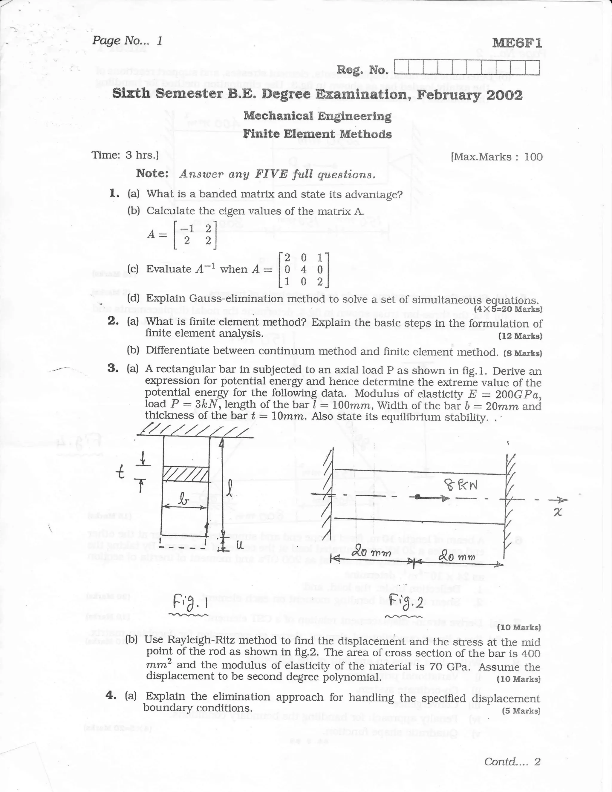 I
Page No...       l                                                                   ME6Fl
                                                     Reg. No.
   sixth serrester B.E. Degree Examflnatlon, Februar5r zooz
                                  Mechanical Englneering
                                  Ftntte Element Methods
Time: 3 hrs.l                                                                [Max.Marks   : I0O
              Note: Answer any FIVE full questions,
   1.   (a) What is a banded matrix and state its advantage?
        (b) Calculate the eigen values of the matrix A.

               o:lt         ?,1


                                          lz 0 1l
        (c) Evaluate .4.-1 when -d. :     lo 4 ol
                                          fr o 2l
        (d) Drptain Gauss-elimination method to solve a set of simultaneous equations.
                                                                                 (4X6=20 Marks)
  2.    (a) What is finite element method? Drplain the basic steps in the formulation of
            finite element analysis.                                               (12 Marks)
        (b) Differentiate between continuum method and finite element mettrod. (8 Marks)
  3.    (a) A rectangular bar in subjected to an axial load P as shown in fig.l. Derive an
            expression for potential energr and hence determine the extreme value of the
            potential 9le-1ry forthe-following data. Modutus of elasticity E :200Gpa,
            load P - SkNr length of the bar I : L00mm, width of the ba; b :20mm arrd
            thickness of the bar t : Llmm. Also state its equilibrium stability. .    ,




          l_
    {
          T
                                                                                                  -+
                                                                                                  'L




                     Fta,   I
                                                               iff
        (b)    use Rayleigh-Ritz method to find the disptacement and the stress     .,tilIill
               point of the rod as shown in fig.2. The area of cross section of the bar is 4OO
               mmz and. the modulus of elasticity of the material is 7O GPa. Assume the
               displacement to be second degree polynomial.                          (to Marks)
  4.    (a)
               -Explain the elimination approach for handling the specified displacement
               boundary conditions                                                (5 Marks)




                                                                                   Contd.... 2
 