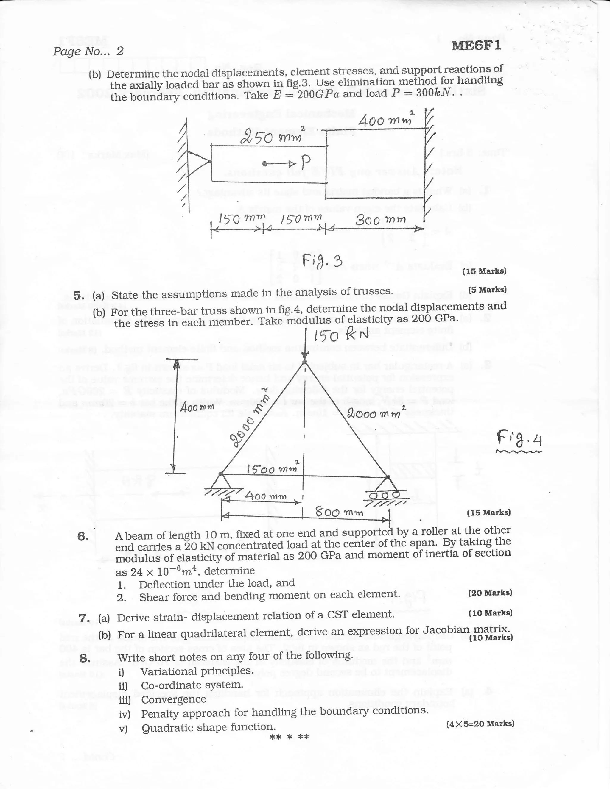 Page No... 2                                                                       ME6F.1
         (b) Determine the nodal displacements, element stresses, and suPport reactions of
         '-' thtrnuliy loaded bar ai shown in fig3"^Usi elimination method for handling
                                                                      :
             the bound.ry;;;;itio.o. rrr." E :"200Gpa aad load P 300&N. .




                                     lro   m      lrlm,/,

                                                      Fir"3                          (15 Marks)

                                                                                     (5 Marks)
   5.    (a)   state tJre assumptions made in the analysis of trusses.
                                                                                         and
         (b)   For the three-bar t1ass shown in fig.4, determine the nodal {i9pl1rments
                ror               tmss                                     {i9pl15n
                tfre stre"s in each member. Take Inodulus of elasticity as 2OO GPa'
                                                           lTo ?< rl



                                                                1tOoo mm




                           I"                                                                Ff a.4



                                                                                      (15 Marks)

    6.         A beam of length 1O m, fixed at one end and suppott""{,!V l:]b:-:t
                                                                           l         l*-"^t*I
                                                                               B;r taking,the
               end carries a 2o kN;;;;A&"lia toao at the ceirier of thti spgn'
               modulus of elasticity     *rtoirtas 2OO GPa and moment    of inertia of section
                                     "T
               as 24 x 10-6m4, determine
               1. Deflection under the load, and                                     (2O Marks)
               2, Shear force and bending moment on each element'
    7. (a) Derive strain- displacement relation of a cST element.
                                                                                (1O Marks)

       (b) For a linear quadrilateral element, derive an expression for Jacobian matrix'

    8.          Write short notes on arly four of the following'
                i) VariationalPrinciPles.
                ii) Co-ordinatesYstem.
                iii)   Convergence
                iv)    Penalty approach for handling the boundary conditions.
                       Quadratic shaPe t r",tot*
                                                                                  (4X 5=2O Marks)
                v)                                  * **
 