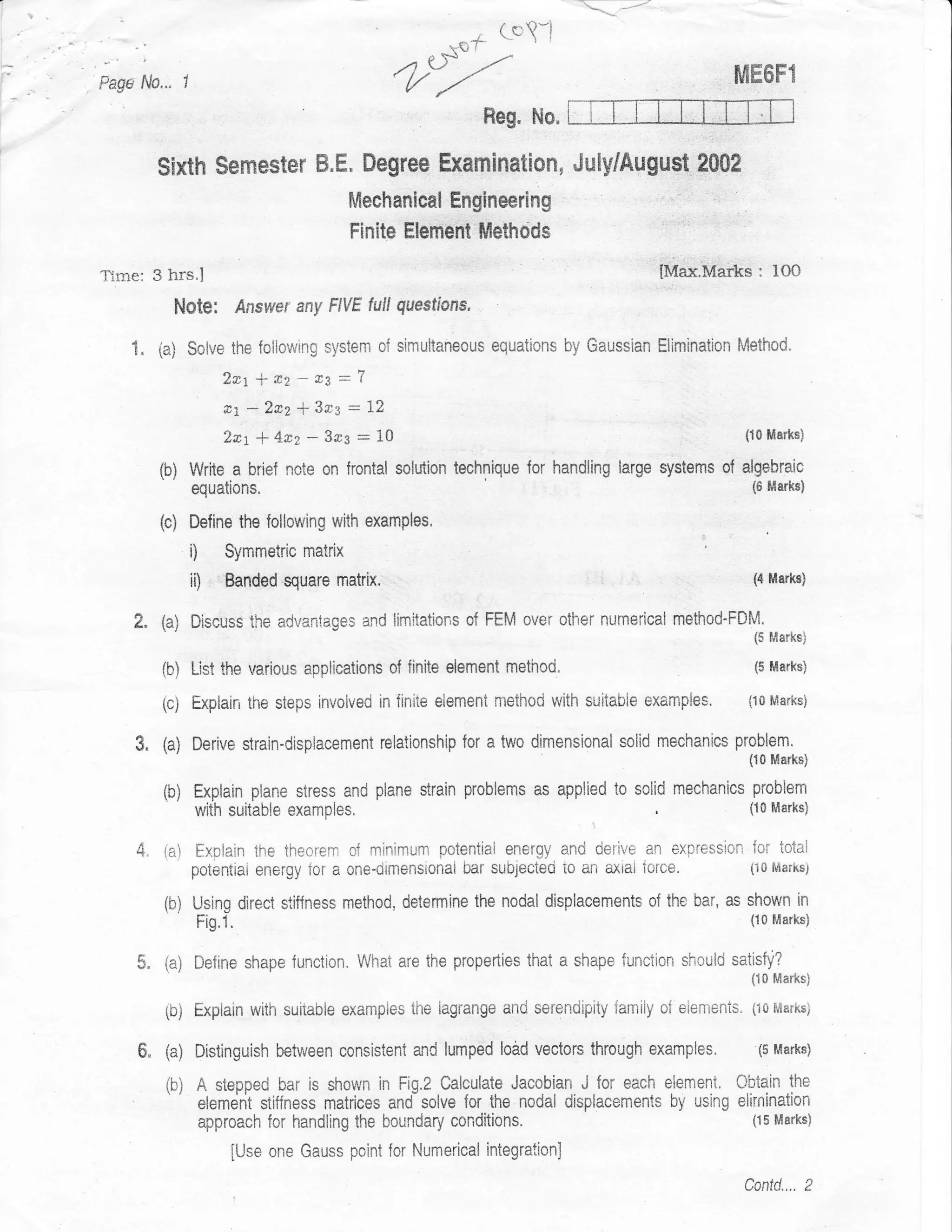 . ( c'!-t
                                                                     I
                                                         *q,f
                                                                       r




  .;
                                                 ,.1 SF       --^                                  fi,lE6F1
Pag* fi,o... ,                                     {//
                                                                Reg, No.

            Sixth $emester B.E" Degree Examlnation, Juffiugu$t 2002
                                           Mechanical Enginering
                                           Finite Element llethods

Time: 3 hrs.I                                                                            IMax.Marks: lOO
              Note:         Answer any F|VE full guestfons,

       1" ia) Solve the following system       of siriultaneous equaticns by Gaussian Elimination Method.
                        2*t+*2*a3=l
                        &i -2rz * 343 - ll
                        2*t + 4nz * 3r3 : 19                                                        (10 Marks)


            (b) Write a briel note on frontal    solution technique for handling large systems of algebraic
                  equations,                                                                         (6 ffarks)


            {c)   Define the {ollowing with examples,
                  i)    Symmetric matrix
                  ii)   Banded Euare matrix.                                                          (4 Ma*s)


       2" (a) Discuss        the advantages and limitations of FEI';I over other numerical method'FDM.
                                                                                                      i5 l,lark*)

            (b) List the various applications of finite element method.                               (5 Marksi


            (c)   Explain the steps invoived in finiie element method lvith suitaCIie   exampies.    (10 Marksi


       3" (a) Derive strain-displacement       relationship for a two dimensional soiid mechanics problem.
                                                                                                     {10 Marks}

            (b) Explain plane siress and plane strain problems as applied to solid mechanics problem
                  with suitable   examples.                                   ,          ,           i10 Marks)


       4. iai     ExBlain the theorcm of mjnimum potential enerEy ancj cietive an expression {oi totai
                  potentiat energy ior a sne-oimensionai bar sub,;ecteci to an axtat iorce.          (i 0 f'{arhsi


            (b) Using direct     stif{ness method, determine the nodal displacements of the bar, as shown in
                   Fig.1.                                                                            i10 Ma*s)


       $" (a) Define shape function. What are the properties        that a shape funciion shoulcl satisfy?
                                                                                                     {10 Marks}

            ib)   Expiain wiih suiiable examples ihe iagrange and serenciipity famiiy o{ eiements.   (10 Marks}


       6.   (a) Distinguish between consisient and      lumped load vectors through     examples.     (5 Marks)

            (b) A stepped bar is shown in Fig.2 Calculate Jacobian J for eaeh element. Cbiain                the
                   etemrjrit stiffness matrices and solve {or the nodal displacements by using elirnination
                   approach for handling the boundary    conditions.                              {15 Mtrks}

                        [Use one Gauss point for Numerical integration]
                                                                                                    Contd.... 2
 