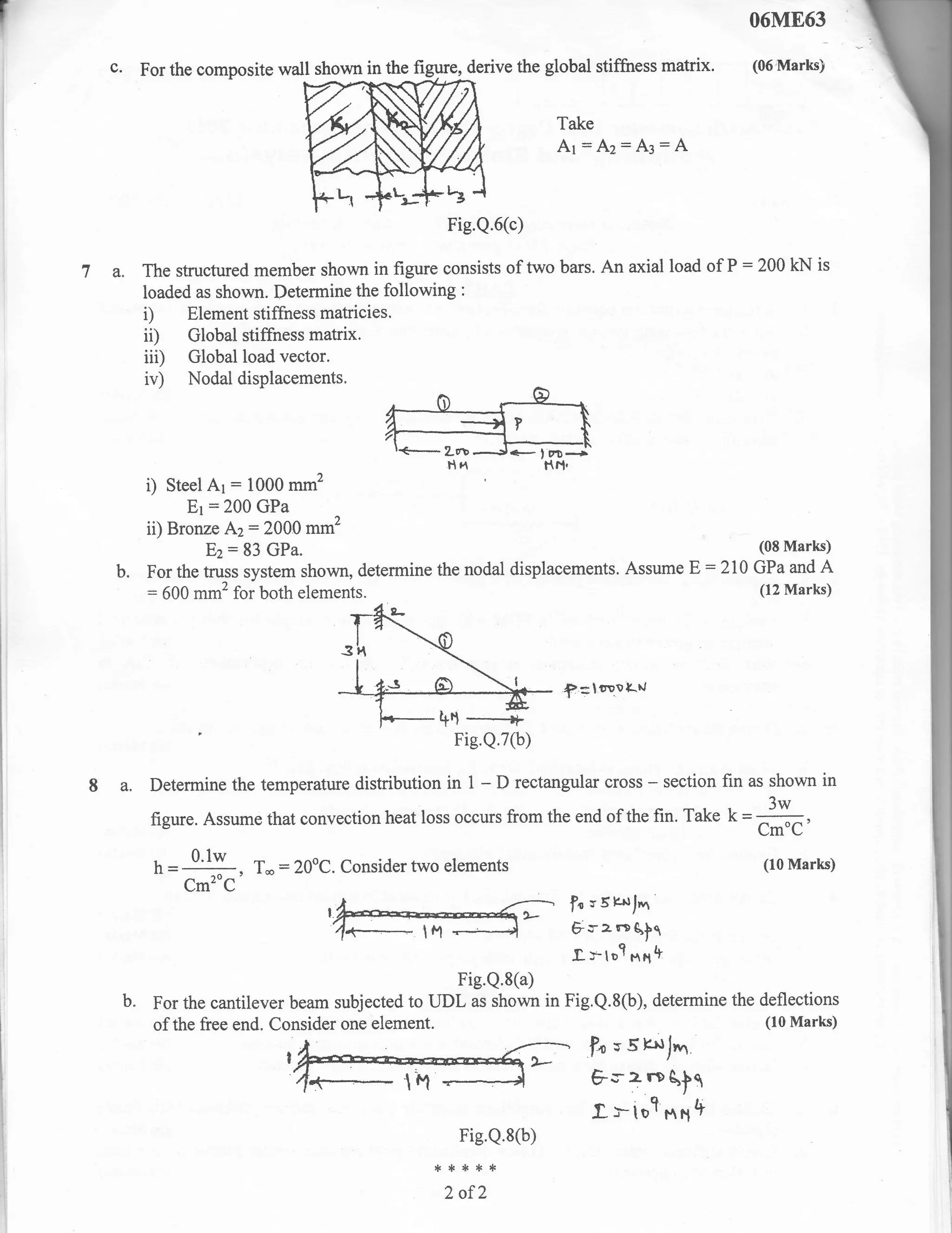 06M863
r
I      c.    For the composite wall shown in the figure, derive the global stifftress matrix.               (06Marts)


                                                                            Take
                                                                            Ar:Az=A3:A


                                                       Fie.Q.6(c)

    7 a. The structured member shown in figure consists of two bars. An axial load of P:200 kN is
             loaded as shown. Determine the following    :

             i)    Element stiffness matricies.
             ii)   Global stiffness matrix.
             iii)  Global load vector.
             iv)    Nodaldisplacements.




              i)  Steel Ar = 1000 mm2
                     Er :200 GPa
              ii) Bronze Az:2000 mm2
                        Ez: 83 GPa'                                                                          (08 Marls)
        b.    For the truss system shown, determine the nodal displacements. Assume                E:   210 GPa and A
              = 500 mm2 for both elements.                                                                   (I2 Marks)




                                                                             ;f
                                                                                  =loovl.rt

                                                        Fie.Q.7(b)

    8 a. Determine the temperature distribution        in    1   -   D rectangular cross      - section fin as shown in
              figure. Assume that convection heat loss occurs from the end of the fin. Take
                                                                                                        '3w
                                                                                                        K=-.
                                                                                                            CmoC'
               - = 0.1w , T*:20oC. Consider two elements
               h   ""                                                                                        (10 Marks)
                      =
                    Cm'oC
                                                                              fo v 5 E*fr.,r
                                                                              Fr z reg,il
                                                                              .f.y-tol nnll
                                                      Fie.Q.8(a)
         b.    For the cantilever beam subjected to UDL as shown in Fig.Q.8(b), determine the deflections
               of the free end. Consider one element.                                          (10 Marks)

                                                                                   fo;5s1.
                                                                                   Fs z rD qlt
                                                                                   .t-tot$fltt
                                                         Fie.Q.8(b)
                                                      ,*****
                                                       2 of?
 