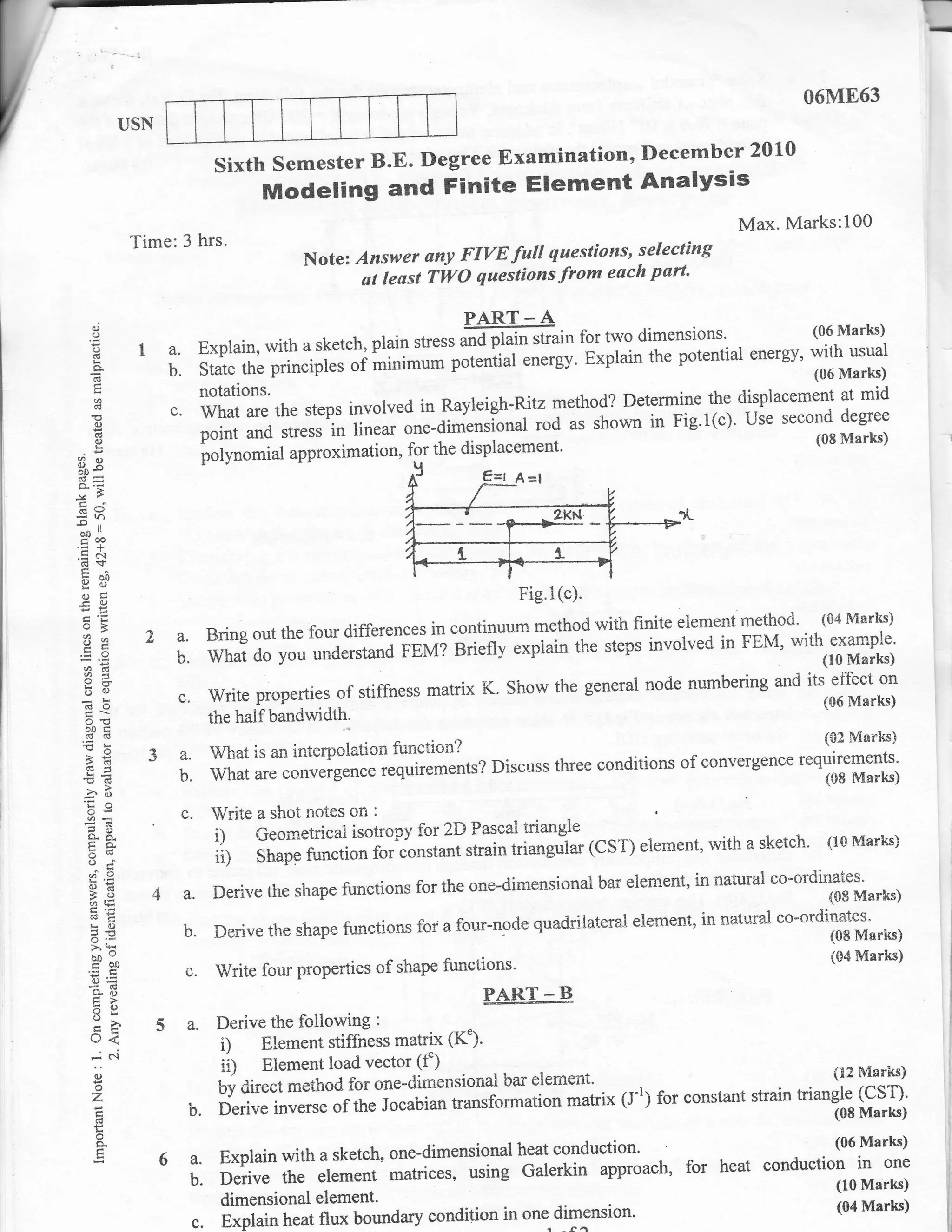 r-
                                                                                                                                   I
                                                                                                                                    I




                                                                                                                  06ME63
                USN

                               SixthSemesterB.E.DegreeExamination,December2010
                                      Modeling and Finite Element Analysis
                                                                                                        Max. Marks:100
                 Time:3 hrs.                                                     selecting
                                           Note: Answer ony FIVE futl questions'
                                                  at least TWO questions from each part'

                                                                  PART _ A
 ,9
     o
                                                                 ffi'"-"   tt     for two dimensions'           (06 Marks)
     H
                  I a.       Explain, with a sketch, plain stress
                                                                 p*"'ii"f energy' Explain the potential energy' with usual
                                                                              "in
     a
     (g             b.       State the principles of minimu*                                                    (06 Marks)
                             notations.
                       c. t^hTT:      the steps invotved in Ravleigh-Ritz methog?
                                                                                  DeTnTl:,'X ul?l]":::'*'
     d
                                                                               shown in Fig.l(c). use second degree
                                                                                                                       ::#::
     ()
     d
     0)                      ffii il'r'ffi:i:.1il;J*_d#;,I;J;;g-^
                                        approximation, for the displacement'
                                                                                                          (08 Marks)

39                           iolynomial

d9
-o    ,,
 ao"
 Fm
.=+
'E-f
 b?p
                                                                           Fig.l (c).
Pfr
                                                                      method with finite element methocl'
o>                                                                                                         (04 Marks)
!1 a              2a.     Bring out the four differences in continuum                                  with example'
                       b. What do you underrtuod FEM?
                                                             eri"ny e*piain the steps involved in FEM'
acd

                                                                           the generai node numbering        *d t"l-ff:;Tl
 5(J
 do
                              Write properries of stiffness matrix K. Show     -                                    (06 Marks)
                              the half bandwidth-
 6d
                                                                                                          {tz Marks)
 }E                3a.        What is an interpolation function?                  ,..r - of convergence ,
                                                                                          -r ^^--.^- requirements'
 tr5                   b.     what are convergence requirements? Discuss three
                                                                               conditions
                                                                                                          (08 Marks)

                              Write a shot notes on :
 !O
 oe                     c.                                                    -
 o- gt
 Eo.                          i1 C.o*etrical isotropy for 2D Passal triangle (CST) elernent' with a sketch' (lG Marks)
                              ii) Shapg function for constant strain triangrilar
 si        ^9
                                                                                 bar eiernent, in natural co-ordinates"
     '@q           4a.        Derive the shape functions for the one-dimensional                                  (08 Marlcs)

                                                                          quadrilateral eler'rent, in natural co-'rdinates'
                               Derive the shape functions for a four-node
     L0
                        b.                                                                                            (08 Marks)
     >.k
     mo                                                                                                               (04 Marksi
                        c.     Write four properties of shape functions'
 g0
 =(6
     tr>                                                            PART - B
     59
     o-
     U<
                      5a.      Derive the following :
                                1)   Element stiffness matrix (K")'
                                il   Element load vector (f)
           c.i
     -i
     ()                                                                                                             (12 Manlis)
     o                         Uy aire"t method for one-dimensional
                                                                      bar etrement'
     Z                                                                               (l-1) for constant strain triangle (csr)'
                         b. K:ff:"Iffi::f         the Jocabian transformation matrix                                (08 Marks)
                                                                                                                    (08
     d
      o
      a                                                                                                               (06 Marks)
                      6a.Explainwithasketch,one-dimensionalheatconduction.                       for heat conduction in     one
                         b.Derivetheelementmatrices,usingGalerkinapproach,                                            (10 Marks)
                                dimensional element'                                                                  (04 Marks)
                                                                            dimension'
                         c.     Explain heat flux boundary condition in one
 