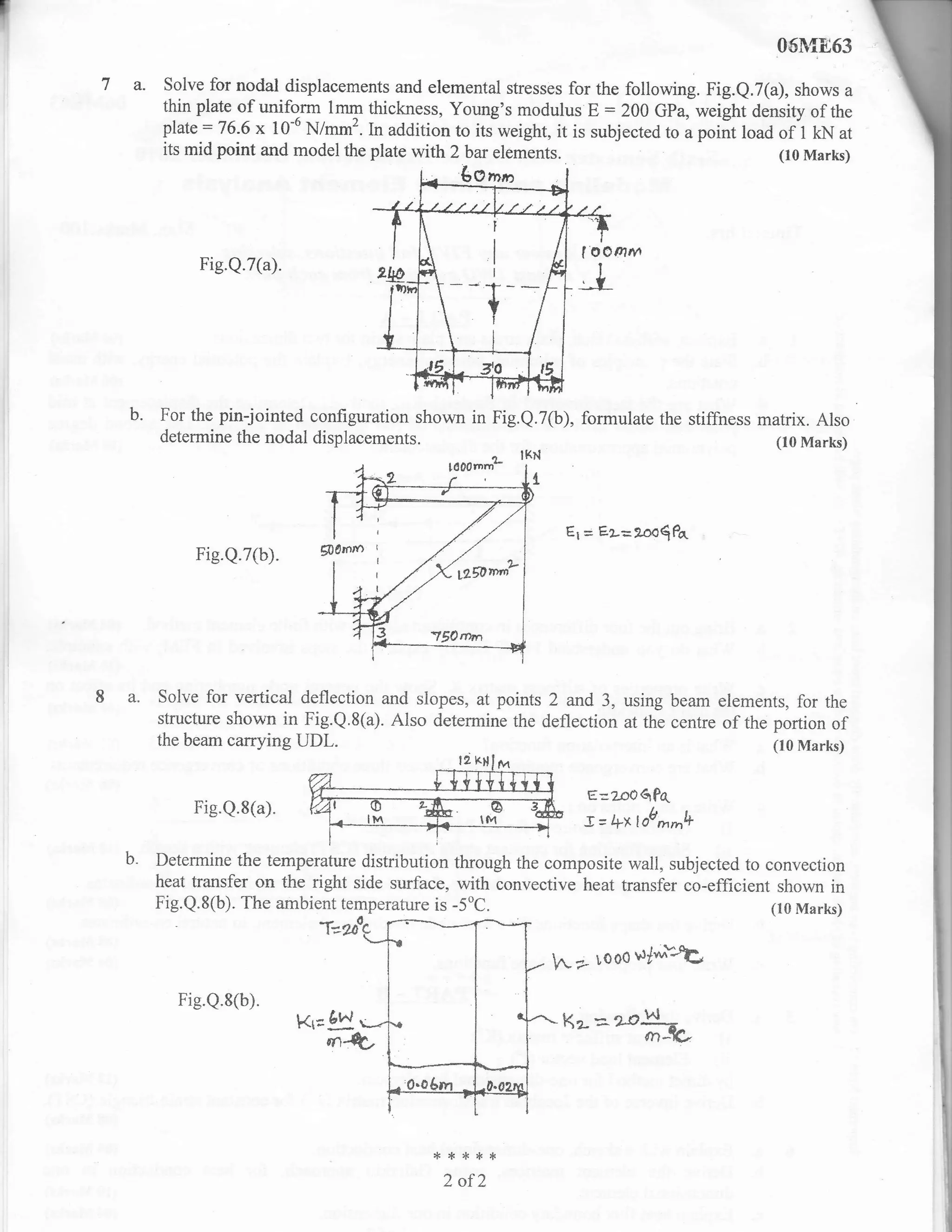 I
                                                                                                 06M863
    7 a.    Solve for nodal displacements and elemental stresses for the following. Fig.Q,7(a), shows a
            thin plate of uniform lmm thickness, Young's modulus E : 200 Gfa, weighr aensity of the
            plate : 76.6 x 10-6 N/mm2. In addition to its weight, it is subjected to a point load of 1 kN at
            its mid point and model the plate with 2 bar elements.                                (10 Marks)




                                                           r



                 Fig.Q.7(a).                               I
                                                           I




                                                           +
                                                           t




      b.   For the pin-jointed configuration shown in Fig.e.7(b), formulate the stiffness matrix. Also
           determine the nodal displacements.                                               (10 Marks)
                                                                IKN
                                                    fiIom'rJ.
                                                                 {.



                                                                       Es   = E2=26r6$Pr.
                Fig-Q.7(b).




    8a.    Solve for vertical deflection and slopes, at points 2 and,3, using beam elements, for the
           structure shown in Fig.Q.8(a). Also determine the deflection at the centre of the
           the beam carrying UDL.
                                                                                                ir"rtffi
                                                                            E:z.o06P(
                Fig.Q.8(a).
                                                                            J = 4x lob**ti
      b.   Determine the temperature distribution through the composite wall, subjected to convection
           heat transfer on the right side surface, with convective heat transfer co-efficient shown in
           Fig.Q.8(b). The ambient temperature is -5oC.                                       (10 Marks)
                                 a-
                                  t*


                                                                      [2     looo   $ly*tt
              Fig.Q.8(b).
                                                                      Kz=***



                                                 ****,r
                                                   2 of2
 