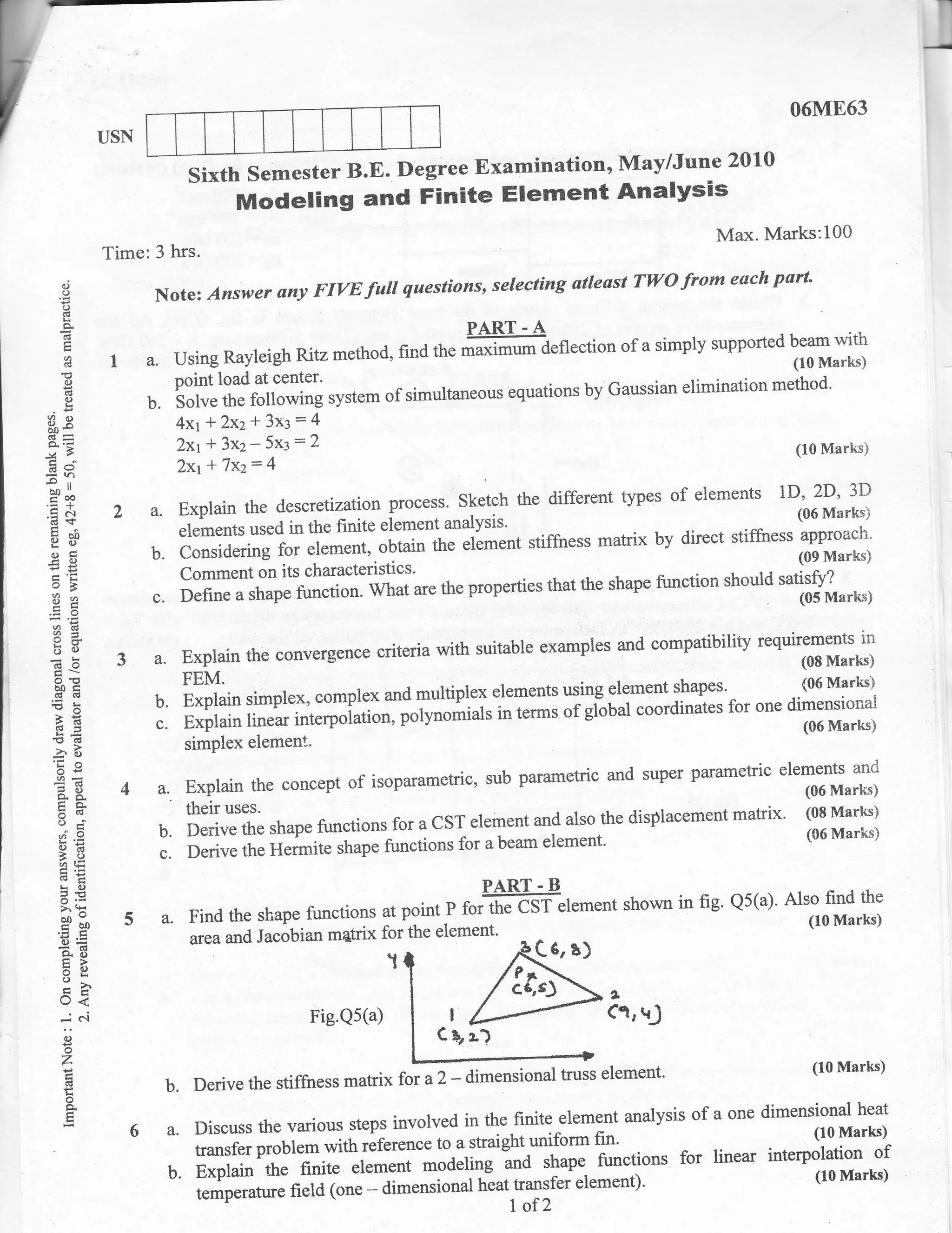06M863
                   USN
                                                                          May/June 20L0
                                  Sixth semester B.E. Degree Examination,
                                           Modeling and Finite Element Analysis
                                                                                                                   Max' Marks:100
                   Time: 3 hrs.
      d                                                           questions, seleeting atleast TIYO            from each part'
      o
      o
                            Note: Answer any FIVE         futl
      a                                                                     PART - A
                                                                                                        of a simply supported beam with
      (g
      i
                    !      a. Using Rayleigh Ritz method, find tt. ,il*l*--a"flection                                        (10 Marks)
      'o
       ()                     point load at center'        . . -- ,--- ^^-.^+r^-- L., I],,,oci;rn eli                      method'
                                                                                   by Gaussian elimination
                           b. Solve the following system of simultaneous equations
       (B
       o
B9
qp-                              4xr   f 2W+ 3x3:4
                                 2xr   * 3x2* 5x3:2                                                                             (10 Marks)

'=h
                                 Zxr   * 7xz: 4
aoll
t-6
.= e'l                  2a.Explainthedescretizationprocess'sketchthedifferenttypesofelementslD'2D'3D
                                                                                               (06 M'::Y)
 cdS
 c^ bI)
 !i {)                           elements used in the finite element
                                                                       analysis'                   -..,-- L--  A:-^
 !'a
 otr
 rA                        b. considerinil;gton"rrt,.ou.oio          it.    "tl*.rrt
                                                                                       stiffness matrix by direct stiffiress
                                                                                                                                fir;111*;
eE
                                 Comment on its characteristics'                                                      tudti9,}*rr.ut
 o7                                                                    the properties that the shape flrnction should
 8z                        a.    De{ine
                                           "
                                               J# #ffi;. irh;;*"
 oid
 ?d
 6o                                                            criteria with suitable examples and compatibil*
                                                                                                                         *o*T#H:i;
 do                 3       a. Explain the convergence
  boc
  .dd
                            b.
                                 FEM.
                                 Explain simplex, complex and multiplex
                                                                             elements using element           shapes' (06 Marks)
 rk                                                                                             coordinates for one dimensionai
  }E
  !o=                       c.   Explain linear interpolatiorr, potyrro*ials
                                                                              in terms
                                                                                       "igilu"r -                     (06 Marks)
 !rg
 -2"        ts
                                 simPlex       element'
  irO
  oe
 E3                                        ."t,,rte'Pr vr revr*r*.
                        4a,Explaintheconceptofisoparametric,subparametricandsuperparametricelementsanrj
                                                                                                   (06Marks)
 o9'
  tro                         theirurrr'to                               a ,1 r:--ri^^^*a
  o-i
                           b.DerivetheshapefunctionsforaCsTelementandalsothedisplacementmatrix.(08Marks)
                                                                            for abeam element'
                                                                                                   (06 Marks)
      9E
      A,E
                            c. Derive the Hermite shape nn.ti*
      =9
      LO                                                                      PART. B
                                                                                                        shown in fig' Qs(a)'
                        s a. Find the shape tunctions forpgintp ruiffi"lement
      o.<
      >.(I                                            at
      g";o                                                                                                                     ^t11r11r*;
                                                                                                                                  (10 Marks)
      6E                          area and Jacobian       the eiement'
                                                      matrix
      AE                                                                                  61   8)
      tr>
      =6J
      Ek
                                                                                  'P*
      _h                                                                          C6rsJ
      o<                                                                                            I
      ..I    e.i                                    Fig.Qs(a)           I
                                                                                                    (trt{
      C'                                                              C$,
      o
      z                                                                                                                           (10 l![arks)
       (l
                             b.Derivethestiffrressmatrixfota2_dimensionaltrusselement.
       o
       +                                                                               analysis                 of a one dimensional heat
                         6 a. Discuss the various steps involvedain the finite element
                                                                           unjform fin'                        (10 Marks)
                              transfer problem with reference to straight                     for linear interpolation of
                           b. Explain the finite element *oa"rirrg La rrrrp" functions                         (10 Marks)
                                                                   tieat trunsfeielement)'
                              temperature field (one - dimensional
                                                                                  1of?
 