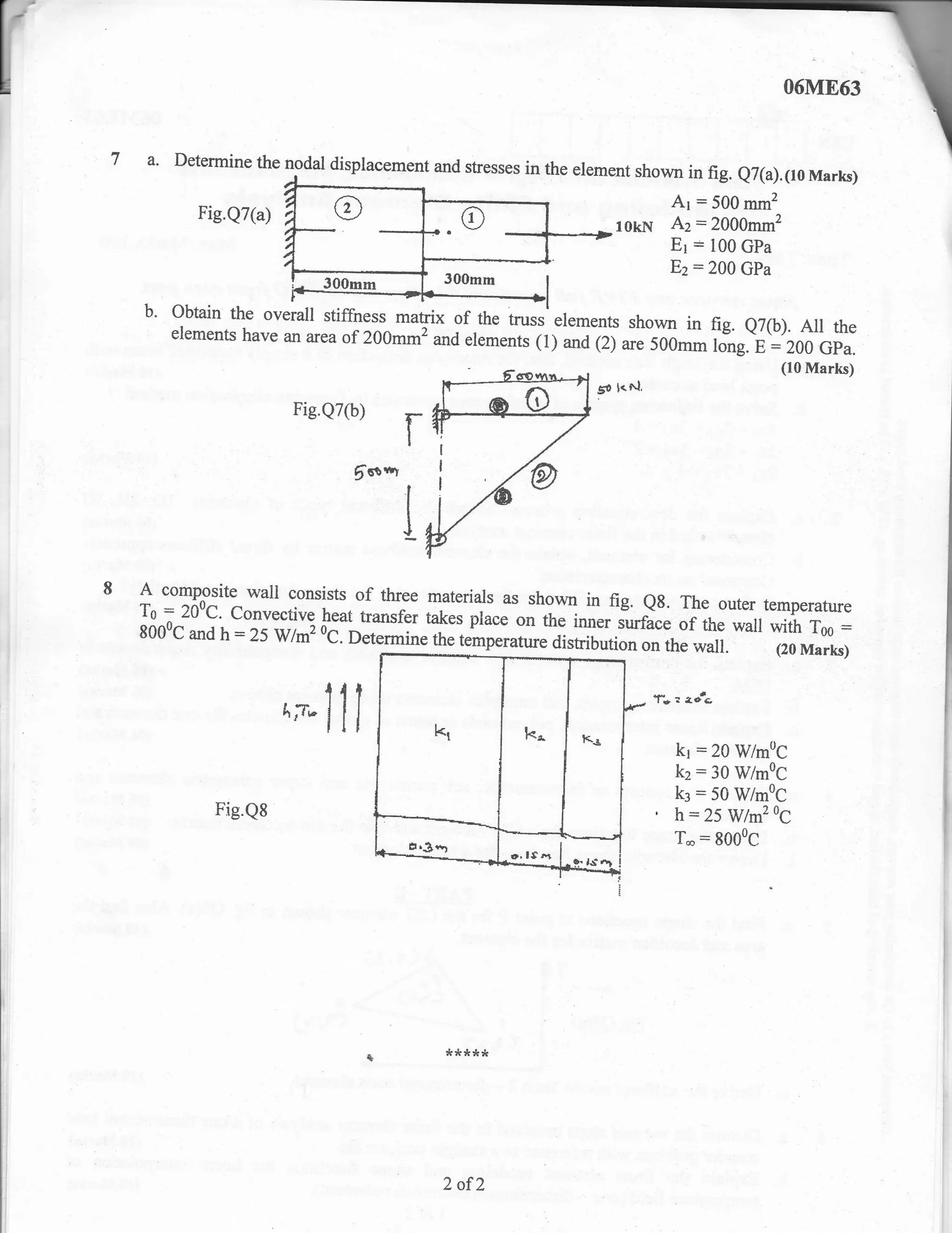 7 a. Determine the nodal displacement and stresses in the erement shown in
                                                                           fig.            e7(a).1r0 Marks)
                                                                               Ar = 500 mm2
            Fie.Q7(a)
                                                                 lokN          Az = 2000mm2
                                                                                     :
                                                                               Er 100 GPa
                                                                               E2:200      GPa
                            300mm           300mm


         3::::_1"":::rl-::tg::r^ *"gx oferementr (1);;
    b.
                                               truss etements shown in fig.
                            of 200mmz and .the                              e7(b). Au the
         elements have an area
                                                              irt;; sil,- f;*.-;:';fi'bil;:
                                                                                                 (10 Marks)
                                                              go l.^1,
                        Fie.Q7(b)
                                        f
                                 6o*t



   A  composite wall consists of three materials as
                                                      shown in fig. eg. The outer temperature
   To = 200c' convective heat transfe, tuk., place
                                                     on the inner surface of the wall with Too =
   8000c and h :25 wrmz          o.[""ir.
                                        it . ,.rp.rature distribution on the wall.
                         'C.                                                          (20 Marks)


                                                                         f*:    I,   otc

                        ^*Jli                                                  kr:20 WmoC
                                                                               kz:30 WmoC
                                                                               k3    = 50 WimoC
              Fig.Q8                                                     '     h-25WlmzoC
                                                                               T*:8000C




                                            *****




                                            2 of2
 