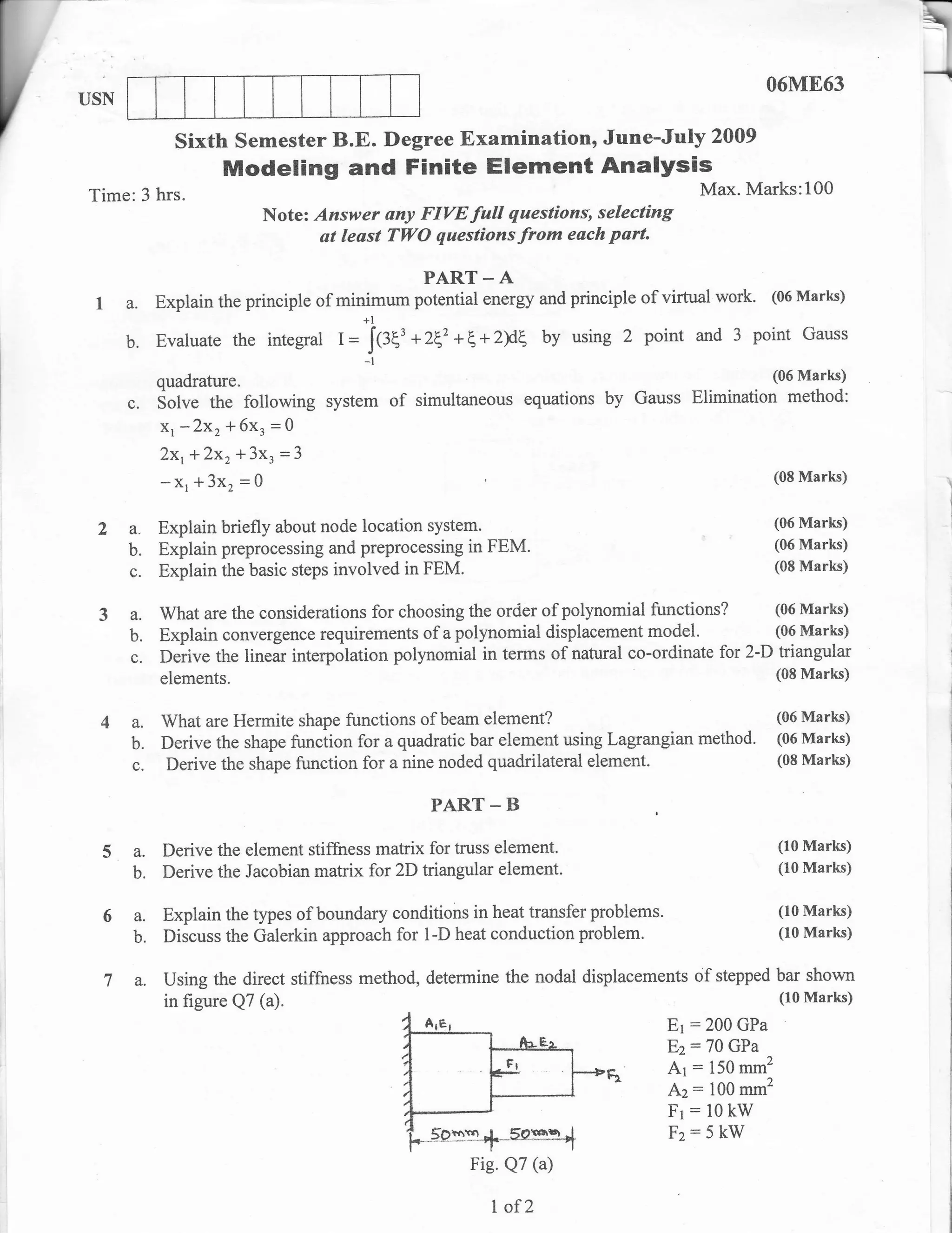 06M863
USN

               sixth semester B.E. Degree Examination, June-July                           2009
                     Modeling and Finite Element Analysis
Time: 3 hrs.                                                                              Max. Marks:100
                           Note: Answer any FIVE full questions, selecting
                                  at least TWO questions from each part.

                                                  PART _ A
 L a. Explain the principle of minimum potential energy and principle of virtual work. (06 Marks)
                                  +l
   b. Evaluate the integral 1= J{fE' +2z ++2F by using 2 point and 3 point Gauss
                                        -t
                                                                                                    (06 Marks)
             quadrature.
      c.     Sotve the following system      of   simultaneous   equations by Gauss Elimination       method:
             x, -2x, * 6x, = Q
             Zxr+Zxr*3x,      =l
             - Xr * 3x, = 0                                                                         (08 Marks)



 2a.         Explain briefly about node location system'                                            (06 Marks)

             Explain preprocessing and preprocessing in FEM.                                        (06 Marks)
      b.
             Explain the basic steps involved in FEM.                                               (08 Marks)
        c.


 3a.         What are the considerations for choosing the order of polynomial functions? (06 Marks)
        b.   Explain convergence requirements of a polynomial displacement model.              (06 Marks)

        c.   Derive the linear interpolation polynomial in terms of natural co-ordinate for 2-D triangular
             elements.                                                                          (08 Marks)


  4a.        What are Hermite shape functions of beam element?                              (06 Marks)

        b.   Derive the shape function for a quadratic bar element using Lagrangian method. (06 Marks)
        c.   Derive the shape function for a nine noded quadrilateral element.              (08 Marks)


                                                   PART _ B

  5a.        Derive the element stiffness matrix for truss element.                                 (10 Marks)

        b.   Derive the Jacobian matrix for 2D triangular element.                                  (I0 Marks)


  6a.        Explain the types of boundary conditions in heat transfer problems.                    (r0 Marks)
        b.   Discuss the Galerkin approach for l-D heat conduction problem.                         (10 Marks)


  la.        Using the direct stiffness method, determine the nodal displacements of stepped bar shown
             in figure Q7 (a).                                                               (lo Marks)
                                                                              Er :200 GPa
                                                                                   Ez:70    GPa
                                                                                   Ar :   150 mm2
                                                                                   Az:    i00 mm2
                                                                                   Fr:l0kW
                                                                                   Fz:5 kW
                                                        Fie. Q7 (a)

                                                          I ofZ
 