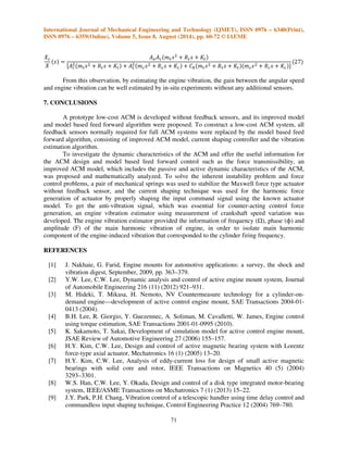 International Journal of Mechanical Engineering and Technology (IJMET), ISSN 0976 – 6340(Print), 
ISSN 0976 – 6359(Online), Volume 5, Issue 8, August (2014), pp. 60-72 © IAEME 
speed, actuator has to generate the desired harmonic force of the corresponding frequency. As shown 
in Fig. 10, the actuator force due to the harmonic current input is not of a pure harmonic type, but its 
waveform is distorted, resulting in undesired vibrations of higher harmonics transmitted to the 
chassis. Input shaping is a well-known technique in vibration control of structures and robots, which 
effectively suppresses the motion-induced vibration of structure, especially the residual vibrations of 
structures and manipulators. The technique can also be used for the harmonic force generation of 
actuator by properly shaping the input command signal using the known actuator model. 
68 
 
For the harmonic force, fc(t)= F* sin(t+=), applied to the actuator runner, the equation of 
actuator runner motion is given by 
' 
, 
  ? @ ABC  =    1  % 
2  
 
where F ,  and = are the magnitude, frequency and phase, respectively, of the desired harmonic 
control force. Eq. (14) yields 
  D 
' 
H 
EF*%(G% 
I! 
'$%J 
ABCK  L 
The electromagnetic force is derived from Eq. (13) as 
'R 
  ? @ ABC  =  MNO'PQ 
'R 
STN!U'  MNO'PQ 
STN(U' 
 
	 
Using Eqs. (14)– (16), the shaped input command required to compensate for harmonic 
distortion due the nonlinearity and runner movement can be derived as 
VW  X Y 
ZABC  =Z 
[];^ 
 
_T  
 
' 
, 
`1  % 
2   
;a 
ABC  =b c d   efg d g 
g d   efg d eg 
VW  X Y 
ZABC  =Z 
[];^ 
 
_T  
 
' 
, 
`1  % 
2   
;a 
ABC  =b c d   efg d g 

 
g d   efg d eghi 
5. ENGINE VIBRATION ESTIMATION 
To generate the control force by the actuator counter-acting to the engine-induced force, the 
reference signal, the so-called anti-vibration signal, associated with the engine vibration is essential 
for the ACM system. In the recent decade, the estimation techniques of engine torque using 
measurement of crankshaft speed variation were introduced for improved engine diagnostics and 
control [12–14]. 
Fig. 12 describes the estimation scheme of the main harmonic engine vibration. The engine 
torque generated by ignition drives the crankshaft, whose rotation is measured by CAS at the 
 