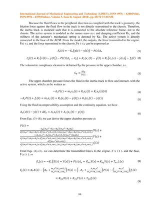 International Journal of Mechanical Engineering and Technology (IJMET), ISSN 0976 – 6340(Print), 
ISSN 0976 – 6359(Online), Volume 5, Issue 8, August (2014), pp. 60-72 © IAEME 
'$%'()%(*%(,$+'()+(*+$%'()%(*%-  
'$%'()%(*%(,$+'()+(*+$%'()%(*% .  
'$%'()%(*%(,$+'()+(*+$%'()%(*%  
64 
 
Because the fluid flows in the peripheral direction as complied with the track’s geometry, the 
friction force against the fluid flow in the track is not directly transmitted to the chassis. Therefore, 
the inertia track is modeled such that it is connected to the absolute reference frame, not to the 
chassis. The active system is modeled as the runner mass m c and damping coefficient Rc, and the 
stiffness of the actuator’s mechanical spring is denoted by Kc. The active system is directly 
connected to the base of the ACM. From the model, the outputs, the force transmitted to the engine, 
Fx( t ), and the force transmitted to the chassis, Fy ( t ), can be expressed as 
  	
   