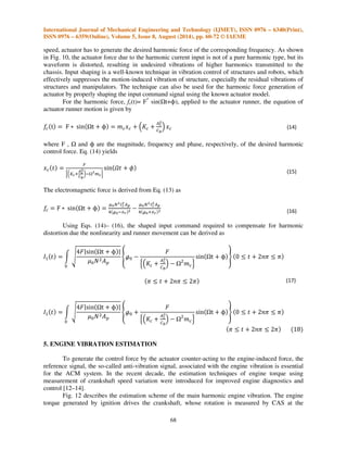 International Journal of Mechanical Engineering and Technology (IJMET), ISSN 0976 – 6340(Print), 
ISSN 0976 – 6359(Online), Volume 5, Issue 8, August (2014), pp. 60-72 © IAEME 
Finally, the dynamics characteristics of ACM can be re-expressed in the matrix form as 
65 
3 
 
 / 0 
/ // 0/6 7 
 
/4  5 
- 
. 
 
8 
Where 
Kxxs=Kr- 
Aemcs2+Rcs+Kcmts2+Rts+Kt 
2mts2+Rts+Kt+At 
Ac 
2mcs2+Rcs+Kc+Cbmts2+Rts+Ktmcs2+Rcs+Kc 
Kxys=Kr- 
(AeAcmcs2-Aemcs2+Rcs+Kc)mts2+Rts+Kt 
2mts2+Rts+Kt+At 
Ac 
2mcs2+Rcs+Kc+Cbmts2+Rts+Ktmcs2+Rcs+Kc 
Kyxs=Kr- 
(AeAcmcs2-Aemcs2+Rcs+Kc)mts2+Rts+Kt 
2mts2+Rts+Kt+At 
Ac 
2mcs2+Rcs+Kc+Cbmts2+Rts+Ktmcs2+Rcs+Kc 
Kyys= 9-Kr  
mcs2Rcs+Kc 
mcs2  Rcs+Kc 
: 
 

Ae(mcs2    
  Acmcs2Acmcs2  Ae(mcs2    mts2+Rts+Kt 
;     ; 
;       ; 
;      ;    ;     
0  
;     
 
;;       ; 
;      ;    ;     
0/  
  
; 
;     
 
 
;    ;       ; 
; 
;     
;;       ; 

 
;      ;    ;     
(11) 
Table 2: Parameters of the prototype ACM 
Symbol Name Value 
Kr Main stiffness 1.6 x 105 N/m 
Cb Volumetric compliance 5.0 x 10-11 m3/N 
Kc Stiffness of actuator 1.14 x 105 N/m 
Kt Bulge stiffness of diaphragm 1 N/m 
Ae Equivalent piston area of rubber 3337 mm2 
Ac Decoupler area 1256 mm2 
At Cross-sectional area of inertia track 20 mm2 
mt Fluid mass of inertia track 5.1 g 
mc Mass of actuator runner 78.5 g 
Rt Damping coefficient in the inertia track 0.18 N s/m 
Rc Damping coefficient of actuator 100 Ns/m 
 Fluid density 1050 kg/m3 
– Height of ACM 135 mm 
– Diameter of ACM 100 mm 
Here, Kxx(s), Kxy(s), Kyx(s) and Kyy(s) are the passive dynamic characteristics, and, Txc(s) 
and Tyc(s) describe the active dynamic characteristics of ACM. The spring constant, Kr, appearing 
in the passive dynamic characteristics, Kxx(s), Kxy(s), Kyx(s) and Kyy(s), implies that the ACM can 
support the static load from the engine. In contrast to the passive characteristics, the active 
characteristics, Txc(s) and Tyc(s), have the complex conjugate zeros near the origin of the s-plain 
 