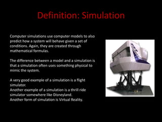 Definition: SimulationComputer simulations use computer models to also predict how a system will behave given a set of conditions. Again, they are created through mathematical formulas.The difference between a model and a simulation is that a simulation often uses something physical to mimic the system.A very good example of a simulation is a flight simulator.Another example of a simulation is a thrill ride simulator somewhere like Disneyland.Another form of simulation is Virtual Reality. 