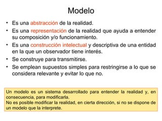 Modelo
• Es una abstracción de la realidad.
• Es una representación de la realidad que ayuda a entender
su composición y/o funcionamiento.
• Es una construcción intelectual y descriptiva de una entidad
en la que un observador tiene interés.
• Se construye para transmitirse.
• Se emplean supuestos simples para restringirse a lo que se
considera relevante y evitar lo que no.
Un modelo es un sistema desarrollado para entender la realidad y, en
consecuencia, para modificarla.
No es posible modificar la realidad, en cierta dirección, si no se dispone de
un modelo que la interprete.
 