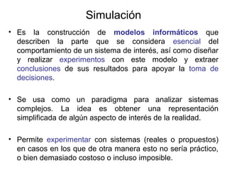 Simulación
• Es la construcción de modelos informáticos que
describen la parte que se considera esencial del
comportamiento de un sistema de interés, así como diseñar
y realizar experimentos con este modelo y extraer
conclusiones de sus resultados para apoyar la toma de
decisiones.
• Se usa como un paradigma para analizar sistemas
complejos. La idea es obtener una representación
simplificada de algún aspecto de interés de la realidad.
• Permite experimentar con sistemas (reales o propuestos)
en casos en los que de otra manera esto no sería práctico,
o bien demasiado costoso o incluso imposible.
 