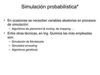 Simulación probabilística*
• En ocasiones se necesitan variables aleatorias en procesos
de simulación:
– Algoritmos de placement & routing, de mapping. . .
• Entre otras técnicas, en Ing. Química las más empleadas
son:
– Simulación de Montecarlo
– Simulated annealing
– Algoritmos genéticos
 