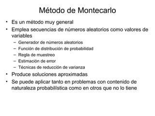 Método de Montecarlo
• Es un método muy general
• Emplea secuencias de números aleatorios como valores de
variables
– Generador de números aleatorios
– Función de distribución de probabilidad
– Regla de muestreo
– Estimación de error
– Técnicas de reducción de varianza
• Produce soluciones aproximadas
• Se puede aplicar tanto en problemas con contenido de
naturaleza probabilística como en otros que no lo tiene
 