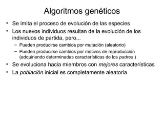 Algoritmos genéticos
• Se imita el proceso de evolución de las especies
• Los nuevos individuos resultan de la evolución de los
individuos de partida, pero...
– Pueden producirse cambios por mutación (aleatorio)
– Pueden producirse cambios por motivos de reproducción
(adquiriendo determinadas características de los padres )
• Se evoluciona hacia miembros con mejores características
• La población inicial es completamente aleatoria
 