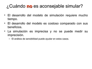 ¿Cuándo nono es aconsejable simular?
• El desarrollo del modelo de simulación requiere mucho
tiempo.
• El desarrollo del modelo es costoso comparado con sus
beneficios.
• La simulación es imprecisa y no se puede medir su
imprecisión.
– El análisis de sensibilidad puede ayudar en estos casos.
 