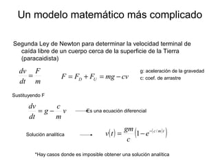 Un modelo matemático más complicado
Segunda Ley de Newton para determinar la velocidad terminal de
caída libre de un cuerpo cerca de la superficie de la Tierra
(paracaidista)
m
F
dt
dv
= cvmgFFF UD −=+=
v
m
c
g
dt
dv
−=
g: aceleración de la gravedad
c: coef. de arrastre
Sustituyendo F
Es una ecuación diferencial
Solución analítica ( ) ( )
( )tmc
e
c
gm
tv /
1 −
−=
*Hay casos donde es imposible obtener una solución analítica
 