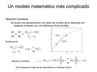 Un modelo matemático más complicado
Solución numérica
Se busca una aproximación a la razón de cambio de la velocidad con
respecto al tiempo con una diferencia finita dividida
( ) ( )
ii
ii
tt
tvtv
t
v
dt
dv
−
−
=
∆
∆
≅
+
+
1
1
( ) ( ) ( )i
ii
ii
tv
m
c
g
tt
tvtv
−=
−
−
+
+
1
1
Sustituyendo
Solución numérica
*Es necesario el valor de la velocidad en un tiempo inicial ti
( ) ( ) ( ) ( )iiiii tttv
m
c
gtvtv −



−+= ++ 11
0 2 4 6 8 10 12
0
5
10
15
20
25
30
35
40
45
50
v, m/s
t,s
Pendiente
verdadera
Pendiente
aproximada
 