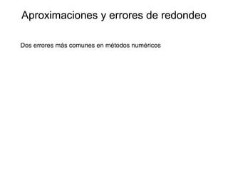 Aproximaciones y errores de redondeo
Dos errores más comunes en métodos numéricos
Errores de redondeo: se deben a que la computadora sólo puede
presentar cantidades con un número finito de dígitos
Errores de truncamiento: representan la diferencia entre una
formulación matemática exacta de un problema y la
aproximación dada por un método numérico
 