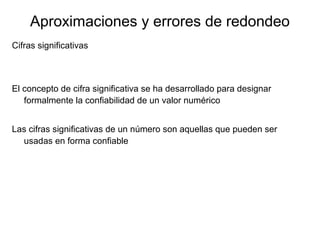 Aproximaciones y errores de redondeo
Cifras significativas
El concepto de cifra significativa se ha desarrollado para designar
formalmente la confiabilidad de un valor numérico
Las cifras significativas de un número son aquellas que pueden ser
usadas en forma confiable
 