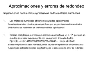 Aproximaciones y errores de redondeo
Implicaciones de las cifras significativas en los métodos numéricos
1. Los métodos numéricos obtienen resultados aproximados
Se debe desarrollar criterios para especificar que tan precisos son los resultados
Una manera de hacerlo es en términos de cifras significativas
1. Ciertas cantidades representan números específicos, π, e, √7, pero no se
pueden expresar exactamente con un número finito de dígitos
Ejemplo, π = 3.141592653589793238462643… hasta el infinito
En las computadoras tales números jamás se podrán representar en forma exacta
A la omisión del resto de cifras significativas se le conoce como error de redondeo
 