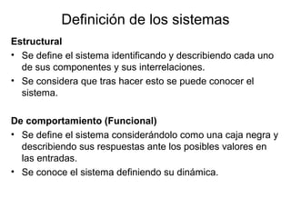 Definición de los sistemas
Estructural
• Se define el sistema identificando y describiendo cada uno
de sus componentes y sus interrelaciones.
• Se considera que tras hacer esto se puede conocer el
sistema.
De comportamiento (Funcional)
• Se define el sistema considerándolo como una caja negra y
describiendo sus respuestas ante los posibles valores en
las entradas.
• Se conoce el sistema definiendo su dinámica.
 