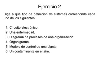 Ejercicio 2
Diga a qué tipo de definición de sistemas corresponde cada
uno de los siguientes:
1. Circuito electrónico.
2. Una enfermedad.
3. Diagrama de procesos de una organización.
4. Organigrama.
5. Modelo de control de una planta.
6. Un contaminante en el aire.
 