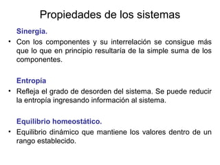 Propiedades de los sistemas
Sinergia.
• Con los componentes y su interrelación se consigue más
que lo que en principio resultaría de la simple suma de los
componentes.
Entropía
• Refleja el grado de desorden del sistema. Se puede reducir
la entropía ingresando información al sistema.
Equilibrio homeostático.
• Equilibrio dinámico que mantiene los valores dentro de un
rango establecido.
 