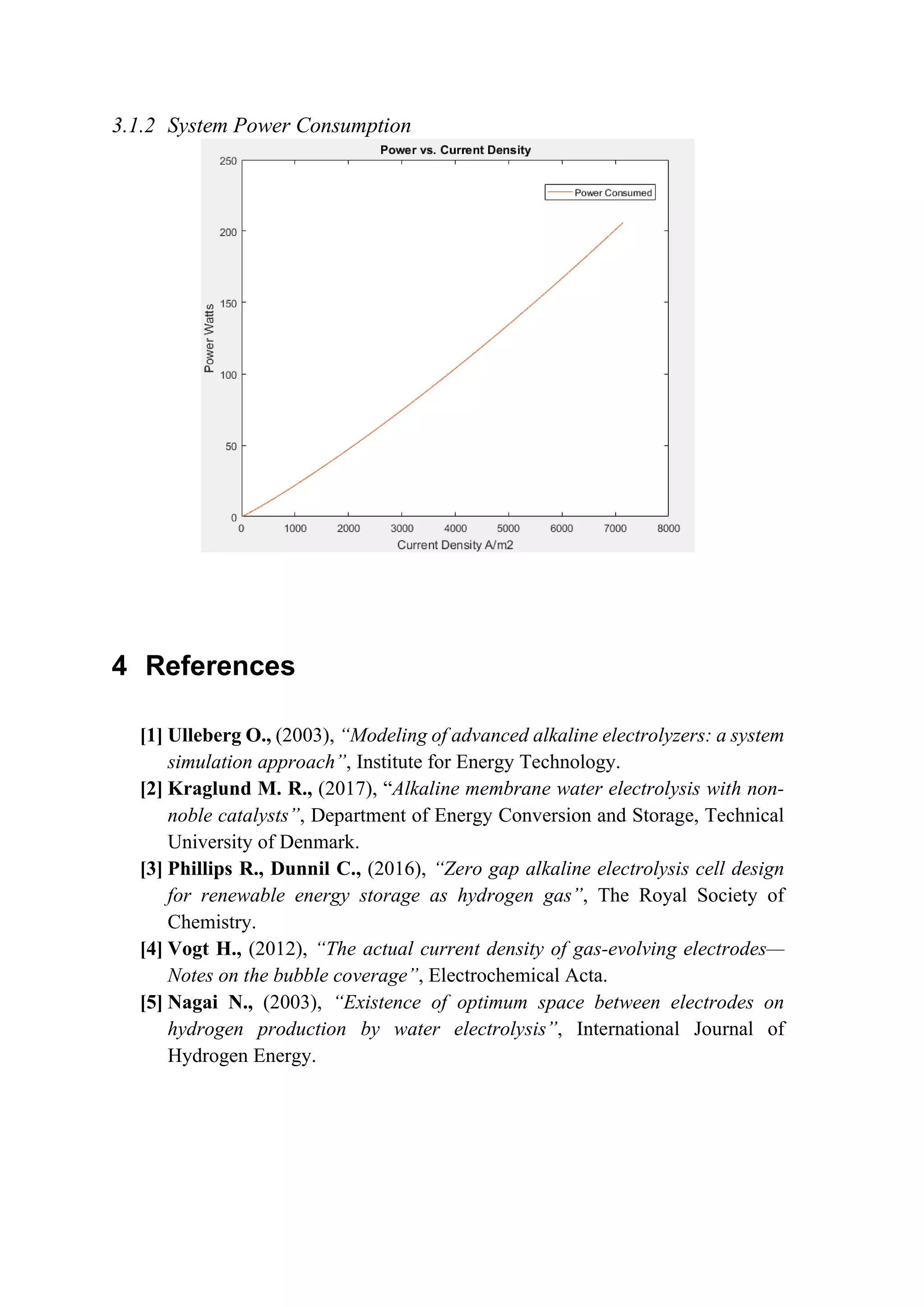 3.1.2 System Power Consumption
4 References
[1] Ulleberg O., (2003), “Modeling of advanced alkaline electrolyzers: a system
simulation approach”, Institute for Energy Technology.
[2] Kraglund M. R., (2017), “Alkaline membrane water electrolysis with non-
noble catalysts”, Department of Energy Conversion and Storage, Technical
University of Denmark.
[3] Phillips R., Dunnil C., (2016), “Zero gap alkaline electrolysis cell design
for renewable energy storage as hydrogen gas”, The Royal Society of
Chemistry.
[4] Vogt H., (2012), “The actual current density of gas-evolving electrodes—
Notes on the bubble coverage”, Electrochemical Acta.
[5] Nagai N., (2003), “Existence of optimum space between electrodes on
hydrogen production by water electrolysis”, International Journal of
Hydrogen Energy.
 