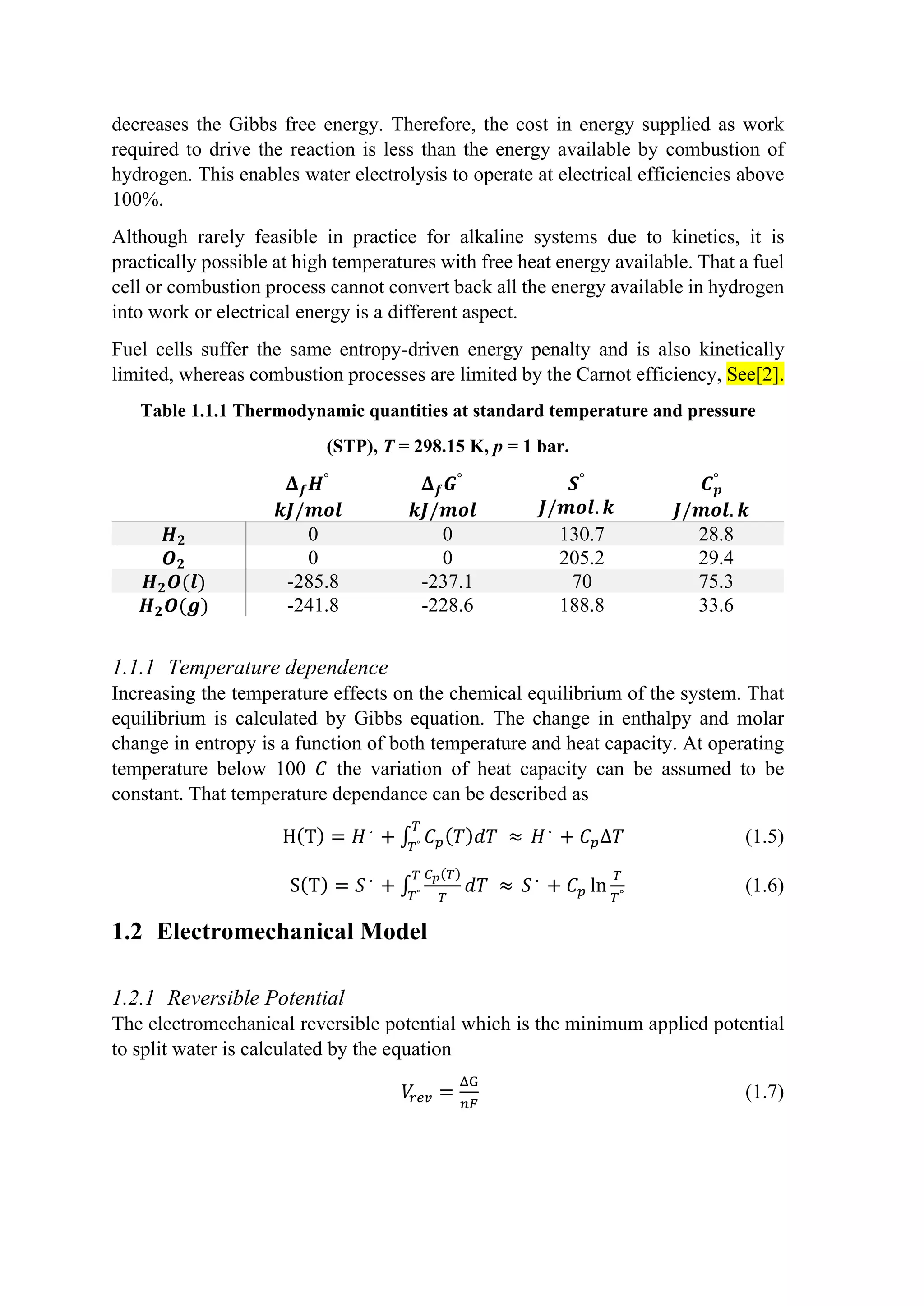 decreases the Gibbs free energy. Therefore, the cost in energy supplied as work
required to drive the reaction is less than the energy available by combustion of
hydrogen. This enables water electrolysis to operate at electrical efficiencies above
100%.
Although rarely feasible in practice for alkaline systems due to kinetics, it is
practically possible at high temperatures with free heat energy available. That a fuel
cell or combustion process cannot convert back all the energy available in hydrogen
into work or electrical energy is a different aspect.
Fuel cells suffer the same entropy-driven energy penalty and is also kinetically
limited, whereas combustion processes are limited by the Carnot efficiency, See[2].
Table 1.1.1 Thermodynamic quantities at standard temperature and pressure
(STP), T = 298.15 K, p = 1 bar.
𝚫𝚫𝒇𝒇𝑯𝑯°
𝒌𝒌𝒌𝒌/𝒎𝒎𝒎𝒎𝒎𝒎
𝚫𝚫𝒇𝒇𝑮𝑮°
𝒌𝒌𝒌𝒌/𝒎𝒎𝒎𝒎𝒎𝒎
𝑺𝑺°
𝑱𝑱/𝒎𝒎𝒎𝒎𝒎𝒎. 𝒌𝒌
𝑪𝑪𝒑𝒑
°
𝑱𝑱/𝒎𝒎𝒎𝒎𝒎𝒎. 𝒌𝒌
𝑯𝑯𝟐𝟐 0 0 130.7 28.8
𝑶𝑶𝟐𝟐 0 0 205.2 29.4
𝑯𝑯𝟐𝟐𝑶𝑶(𝒍𝒍) -285.8 -237.1 70 75.3
𝑯𝑯𝟐𝟐𝑶𝑶(𝒈𝒈) -241.8 -228.6 188.8 33.6
1.1.1 Temperature dependence
Increasing the temperature effects on the chemical equilibrium of the system. That
equilibrium is calculated by Gibbs equation. The change in enthalpy and molar
change in entropy is a function of both temperature and heat capacity. At operating
temperature below 100 𝐶𝐶 the variation of heat capacity can be assumed to be
constant. That temperature dependance can be described as
H(T) = 𝐻𝐻◦
+ ∫ 𝐶𝐶𝑝𝑝(𝑇𝑇)𝑑𝑑𝑑𝑑 ≈
𝑇𝑇
𝑇𝑇° 𝐻𝐻◦
+ 𝐶𝐶𝑝𝑝∆𝑇𝑇 (1.5)
S(T) = 𝑆𝑆◦
+ ∫
𝐶𝐶𝑝𝑝(𝑇𝑇)
𝑇𝑇
𝑑𝑑𝑑𝑑 ≈
𝑇𝑇
𝑇𝑇° 𝑆𝑆◦
+ 𝐶𝐶𝑝𝑝 ln
𝑇𝑇
𝑇𝑇°
(1.6)
1.2 Electromechanical Model
1.2.1 Reversible Potential
The electromechanical reversible potential which is the minimum applied potential
to split water is calculated by the equation
𝑉𝑉
𝑟𝑟𝑟𝑟𝑟𝑟 =
ΔG
𝑛𝑛𝑛𝑛
(1.7)
 